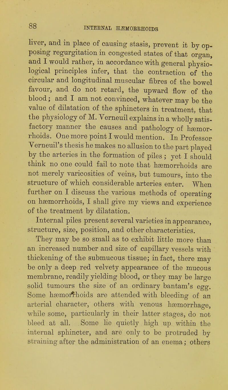 liver, and in place of causing stasis, prevent it by op- posing regurgitation in congested states of tliat organ, and I would rather, in accordance -with general physio- logical principles infer, that the contraction of the circular and longitudinal muscular fibres of the bowel favour, and do not retard, the upward flow of the blood; and I am not convinced, whatever may be the value of dilatation of the sphincters in treatment, that the physiology of M. Yerneuil explains in a whoUy satis- factory manner the causes and pathology of haemor- rhoids. One more point I would mention. In Professor Verneuil's thesis he makes no allusion to the part played by the arteries in the formation of piles ; yet I should think no one could fail to note that hsemorrhoids are not merely varicosities of veins, but tumours, into the structure of which considerable arteries enter. ^VTien further on I discuss the various methods of operating on haemorrhoids, I shall give my views and experience of the treatment by dilatation. Internal piles present several varieties in appearance, structure, size, position, and other characteristics. They may be so small as to exhibit little more than an increased number and size of capillary vessels with thickening of the submucous tissue; in fact, there may be only a deep red velvety appearance of the mucous membrane, readily yielding blood, or they may be large solid tumours the size of an ordinary bantam's egg. Some hsemoi^'hoids are attended with bleeding of an arterial character, others with venous heemorrhao-e. while some, particularly in their latter stages, do not bleed at all. Some lie quietly high up within the internal sphincter, and are only to be protruded by straining after the administration of an enema; others