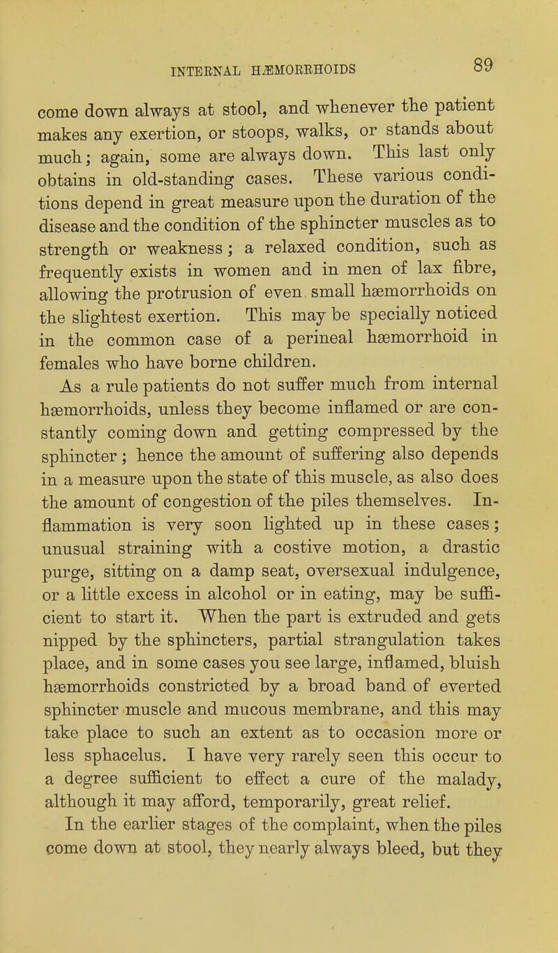 come down always at stool, and whenever the patient makes any exertion, or stoops, walks, or stands about much; again, some are always down. This last only obtains in old-standing cases. These various condi- tions depend in great measure upon the duration of the disease and the condition of the sphincter muscles as to strength or weakness; a relaxed condition, such as frequently exists in women and in men of lax fibre, allowing the protrusion of even small haemorrhoids on the slightest exertion. This may be specially noticed in the common case of a perineal haemorrhoid in females who have borne children. As a rule patients do not suffer much from internal haemorrhoids, unless they become inflamed or are con- stantly coming down and getting compressed by the sphincter ; hence the amount of suffering also depends in a measure upon the state of this muscle, as also does the amount of congestion of the piles themselves. In- flammation is very soon lighted up in these cases; unusual straining with a costive motion, a drastic purge, sitting on a damp seat, oversexual indulgence, or a little excess in alcohol or in eating, may be suflB.- cient to start it. When the part is extruded and gets nipped by the sphincters, partial strangulation takes place, and in some cases you see large, inflamed, bluish haemorrhoids constricted by a broad band of everted sphincter muscle and mucous membrane, and this may take place to such an extent as to occasion more or less sphacelus. I have very rarely seen this occur to a degree sufficient to effect a cure of the malady, although it may aff'ord, temporarily, great relief. In the earlier stages of the complaint, when the piles come down at stool, they nearly always bleed, but they