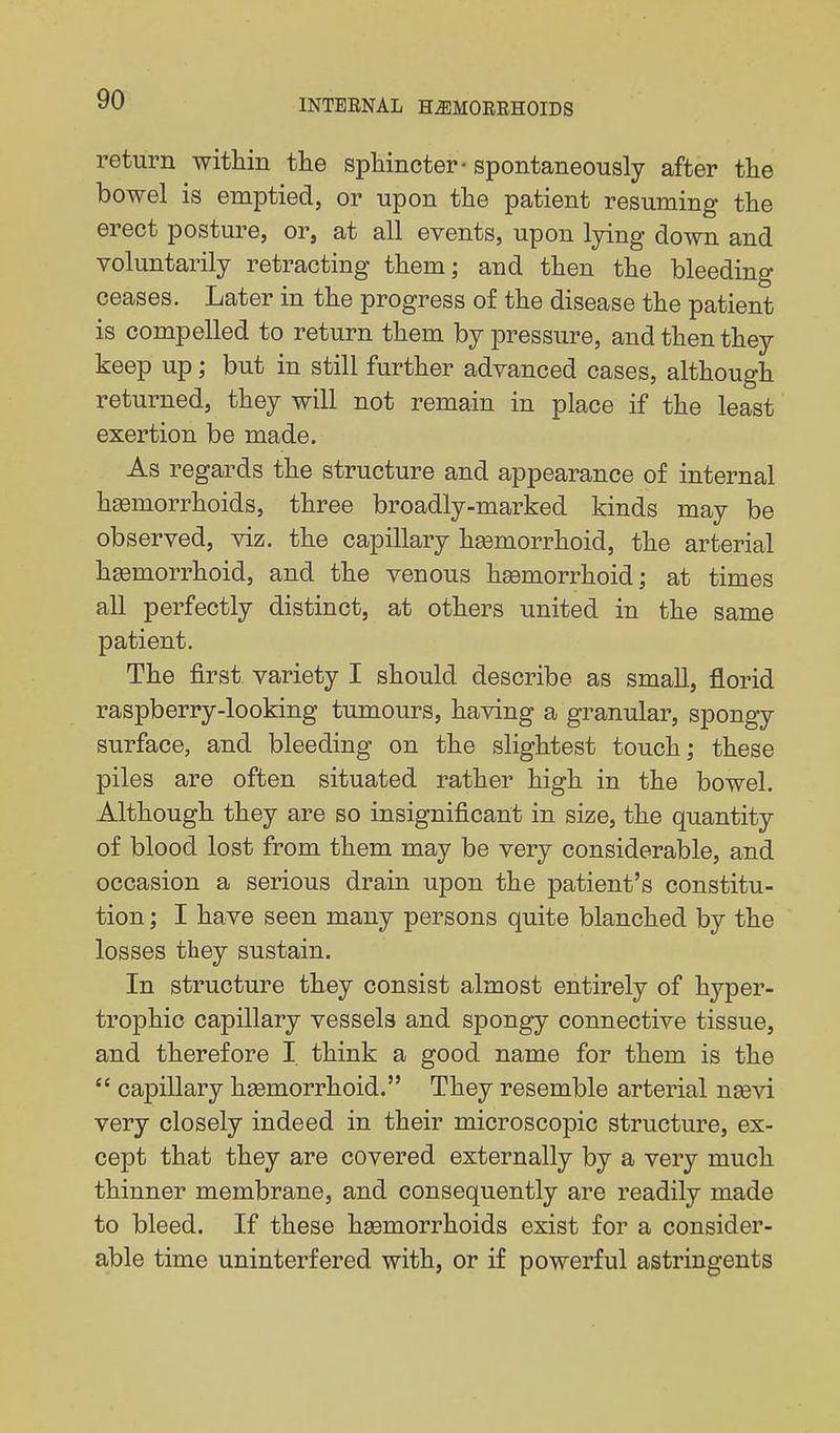 return within the sphincter-spontaneously after the bowel is emptied, or upon the patient resuming the erect posture, or, at all events, upon lying down and voluntarily retracting them; and then the bleeding ceases. Later in the progress of the disease the patient is compelled to return them by pressure, and then they keep up; but in still further advanced cases, although returned, they will not remain in place if the least exertion be made. As regards the structure and appearance of internal hemorrhoids, three broadly-marked kinds may be observed, viz. the capillary hgemorrhoid, the arterial hsemorrhoid, and the venous hsemorrhoid; at times all perfectly distinct, at others united in the same patient. The first variety I should describe as small, florid raspberry-looking tumours, having a granular, spongy surface, and bleeding on the slightest touch; these piles are often situated rather high in the bowel. Although they are so insignificant in size, the quantity of blood lost from them may be very considerable, and occasion a serious drain upon the patient's constitu- tion ; I have seen many persons quite blanched by the losses they sustain. In structure they consist almost entirely of hyper- trophic capillary vessels and spongy connective tissue, and therefore I think a good name for them is the  capillary hsemorrhoid. They resemble arterial ngevi very closely indeed in their microscopic structure, ex- cept that they are covered externally by a very much thinner membrane, and consequently are readily made to bleed. If these haemorrhoids exist for a consider- able time uninterfered with, or if powerful astringents