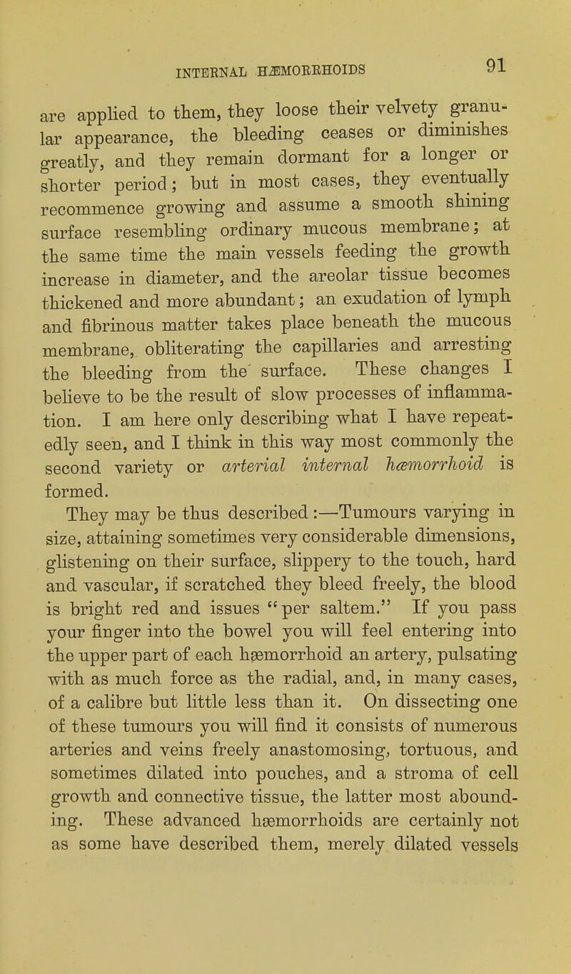 are applied to them, they loose their velvety granu- lar appearance, the bleeding ceases or diminishes greatly, and they remain dormant for a longer or shorter period; but in most cases, they eventually recommence growing and assume a smooth shining surface resembling ordinary mucous membrane; at the same time the main vessels feeding the growth increase in diameter, and the areolar tissue becomes thickened and more abundant; an exudation of lymph and fibrinous matter takes place beneath the mucous membrane, obliterating the capillaries and arresting the bleeding from the' surface. These changes I beheve to be the result of slow processes of inflamma- tion. I am here only describing what I have repeat- edly seen, and I think in this way most commonly the second variety or arterial internal hcsmorrhoid is formed. They may be thus described :—Tumours varying in size, attaining sometimes very considerable dimensions, glistening on their surface, slippery to the touch, hard and vascular, if scratched they bleed freely, the blood is bright red and issues per saltem. If you pass your finger into the bowel you will feel entering into the upper part of each hsemorrhoid an artery, pulsating with as much force as the radial, and, in many cases, of a calibre but little less than it. On dissecting one of these tumours you will find it consists of numerous arteries and veins freely anastomosing, tortuous, and sometimes dilated into pouches, and a stroma of cell growth and connective tissue, the latter most abound- ing. These advanced hsemorrhoids are certainly not as some have described them, merely dilated vessels