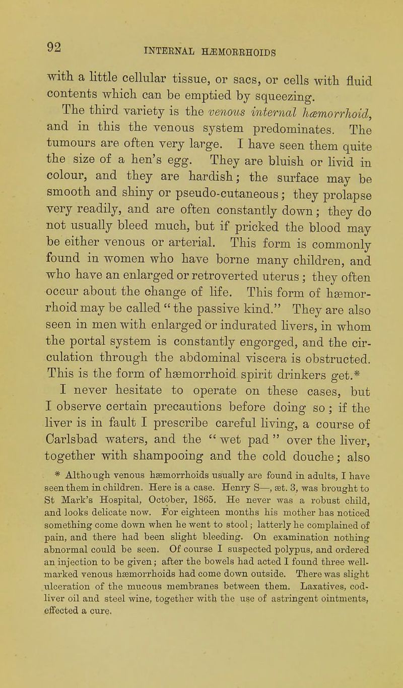 With a little cellular tissue, or sacs, or cells with fluid contents wliicli can be emptied by squeezing. The third variety is the venous internal hemorrhoid, and in this the venous system predominates. The tumours are often very large. I have seen them quite the size of a hen's egg. They are bluish or livid in colour, and they are hardish; the surface may be smooth and shiny or pseudo-cutaneous; they prolapse very readily, and are often constantly down; they do not usually bleed much, but if pricked the blood may be either venous or arterial. This form is commonly found in women who have borne many children, and who have an enlarged or retroverted uterus ; they often occur about the change of life. This form of hsemor- rhoid may be called  the passive kind. They are also seen in men with enlarged or indurated livers, in whom the portal system is constantly engorged, and the cir- culation through the abdominal viscera is obstructed. This is the form of hgemorrhoid spirit drinkers get.* I never hesitate to operate on these cases, but I observe certain precautions before doing so; if the liver is in fault I prescribe careful living, a course of Carlsbad waters, and the  wet pad  over the liver, together with shampooing and the cold douche; also * Although venous haamorrlioids usually are found in adults, I have seen them in children. Here is a case. Henry S—, set. 3, was brought to St Mark's Hospital, October, 1865. He never was a robust child, and looks delicate now. For eighteen months his mother has noticed something come down when he went to stool; latterly he complained of pain, and there had been slight bleeding. On examination nothing abnormal could be seen. Of course I suspected polypus, and ordered an injection to be given; after the bowels had acted 1 found three well- marked venous haemorrhoids had come down outside. There was slight ulceration of the mucous membranes between them. Laxatives, cod- liver oil and steel wine, together with the use of asti'ingent ointments, effected a cure.