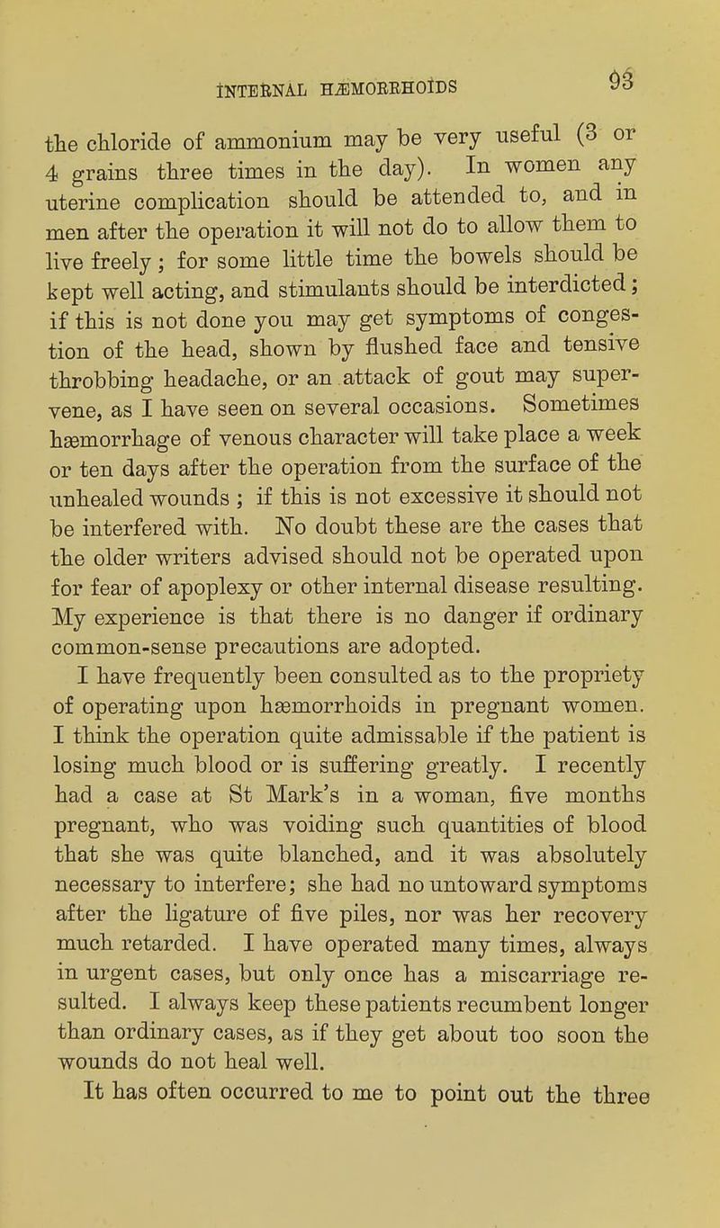 the chloride of ammonium may be very useful (3 or 4 grains three times in the day). In women any uterine complication should be attended to, and m men after the operation it will not do to allow them to live freely; for some little time the bowels should be kept well acting, and stimulants should be interdicted; if this is not done you may get symptoms of conges- tion of the head, shown by flushed face and tensive throbbing headache, or an attack of gout may super- vene, as I have seen on several occasions. Sometimes haemorrhage of venous character will take place a week or ten days after the operation fi'om the surface of the unhealed wounds ; if this is not excessive it should not be interfered with. 'No doubt these are the cases that the older writers advised should not be operated upon for fear of apoplexy or other internal disease resulting. My experience is that there is no danger if ordinary common-sense precautions are adopted. I have frequently been consulted as to the propriety of operating upon haemorrhoids in pregnant women. I think the operation quite admissable if the patient is losing much blood or is suffering greatly. I recently had a case at St Mark's in a woman, five months pregnant, who was voiding such quantities of blood that she was quite blanched, and it was absolutely necessary to interfere; she had no untoward symptoms after the ligature of five piles, nor was her recovery much retarded. I have operated many times, always in urgent cases, but only once has a miscarriage re- sulted. I always keep these patients recumbent longer than ordinary cases, as if they get about too soon the wounds do not heal well. It has often occurred to me to point out the three