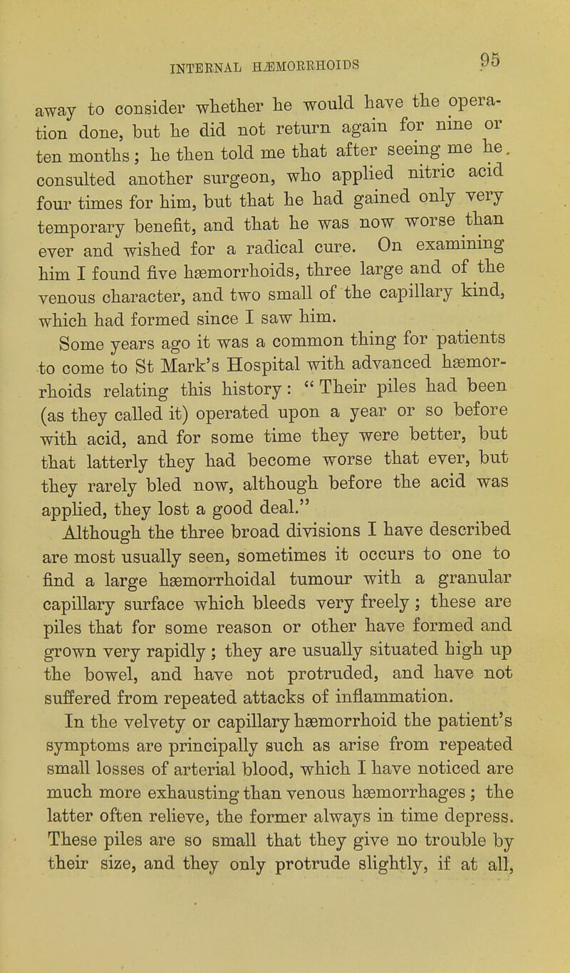 away to consider whether he would have the opera- tion done, but he did not return again for nine or ten months; he then told me that after seeing me he. consulted another surgeon, who applied nitric acid four times for him, but that he had gained only very temporary benefit, and that he was now worse than ever and wished for a radical cure. On examining him I found five hemorrhoids, three large and of the venous character, and two small of the capillary kind, which had formed since I saw him. Some years ago it was a common thing for patients to come to St Mark's Hospital with advanced hsomor- rhoids relating this history:  Their piles had been (as they called it) operated upon a year or so before with acid, and for some time they were better, but that latterly they had become worse that ever, but they rarely bled now, although before the acid was applied, they lost a good deal. Although the three broad divisions I have described are most usually seen, sometimes it occurs to one to find a large hgemorrhoidal tumour with a granular capillary surface which bleeds very freely; these are piles that for some reason or other have formed and grown very rapidly ; they are usually situated high up the bowel, and have not protruded, and have not suffered from repeated attacks of inflammation. In the velvety or capillary hsemorrhoid the patient's symptoms are principally such as arise from repeated small losses of arterial blood, which I have noticed are much more exhausting than venous hsemorrhages; the latter often relieve, the former always in time depress. These piles are so small that they give no trouble by their size, and they only protrude slightly, if at all,
