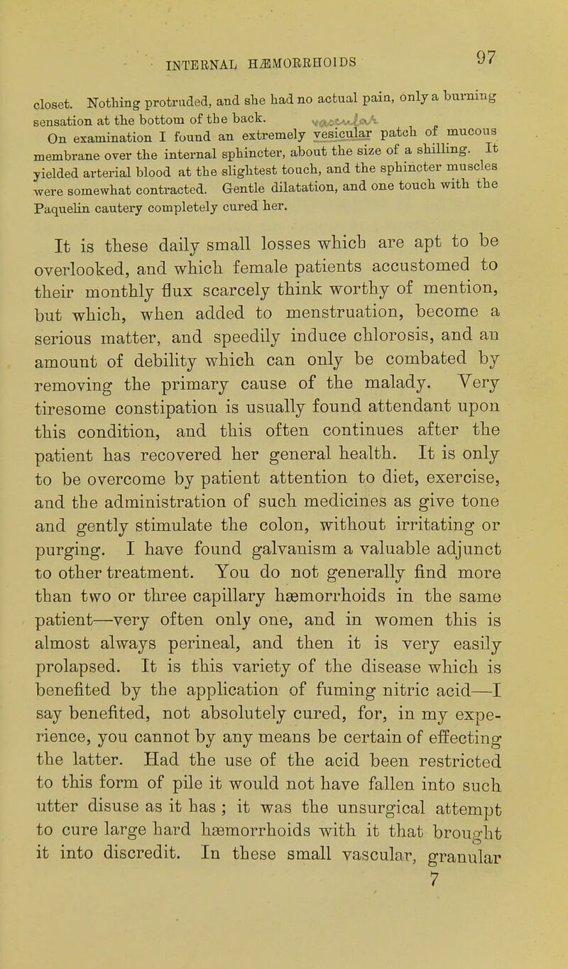 closet. Nothing protruded, and she had no actual pain, only a burning sensation at the bottom of the back. vcit.iCA'-^a>. On examination I found an extremely vesicular patch of mucous membrane over the internal sphincter, about the size of a shilling. It yielded arterial blood at the slightest touch, and the sphincter muscles were somewhat contracted. Gentle dilatation, and one touch with the Paquelin cautery completely cured her. It is these daily small losses whicb are apt to be overlooked, and whidi female patients accustomed to their monthly flux scarcely think worthy of mention, but which, when added to menstruation, become a serious matter, and speedily induce chlorosis, and an amount of debility which can only be combated by removing the primary cause of the malady. Very tiresome constipation is usually found attendant upon this condition, and this often continues after the patient has recovered her general health. It is only to be overcome by patient attention to diet, exercise, and the administration of such medicines as give tone and gently stimulate the colon, without irritating or purging. I have found galvanism a valuable adjunct to other treatment. You do not generally find more than two or three capillary haemorrhoids in the same patient—very often only one, and in women this is almost always perineal, and then it is very easily prolapsed. It is this variety of the disease which is benefited by the application of fuming nitric acid—I say benefited, not absolutely cured, for, in my expe- rience, you cannot by any means be certain of effecting the latter. Had the use of the acid been restricted to this form of pile it would not have fallen into such utter disuse as it has ; it was the unsurgical attempt to cure large hard hsemorrhoids with it that brou':>-ht it into discredit. In these small vascular, granular 7