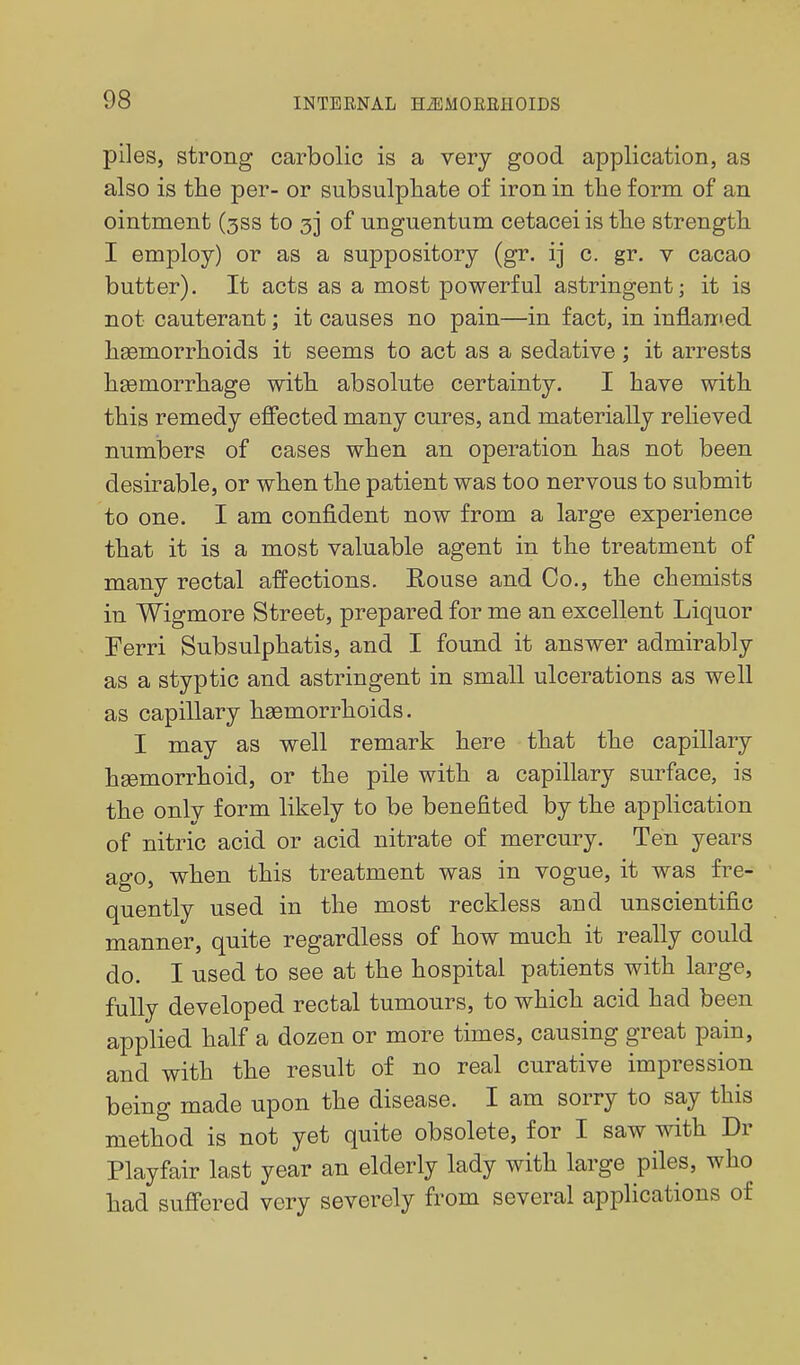 piles, strong carbolic is a very good application, as also is the per- or subsulpliate of iron in the form of an ointment (3SS to 3] of unguentum cetacei is the strength I employ) or as a suppository (gr. ij c. gr. v cacao butter). It acts as a most powerful astringent; it is not cauterant; it causes no pain—in fact, in infl.an>ed haemorrhoids it seems to act as a sedative ; it arrests haemorrhage with absolute certainty. I have with this remedy effected many cures, and materially relieved numbers of cases when an operation has not been desirable, or when the patient was too nervous to submit to one. I am confident now from a large experience that it is a most valuable agent in the treatment of many rectal affections. Rouse and Co., the chemists in Wigmore Street, prepared for me an excellent Liquor Ferri Subsulphatis, and I found it answer admirably as a styptic and astringent in small ulcerations as well as capillary haemorrhoids. I may as well remark here that the capillary hsemorrhoid, or the pile with a capillary surface, is the only form likely to be benefited by the application of nitric acid or acid nitrate of mercury. Ten years ago, when this treatment was in vogue, it was fi^e- quently used in the most reckless and unscientific manner, quite regardless of how much it really could do. I used to see at the hospital patients with large, fully developed rectal tumours, to which acid had been applied half a dozen or more times, causing great pain, and with the result of no real curative impression being made upon the disease. I am sorry to say this method is not yet quite obsolete, for I saw with Dr Playfair last year an elderly lady with large piles, who had suffered very severely from several applications of
