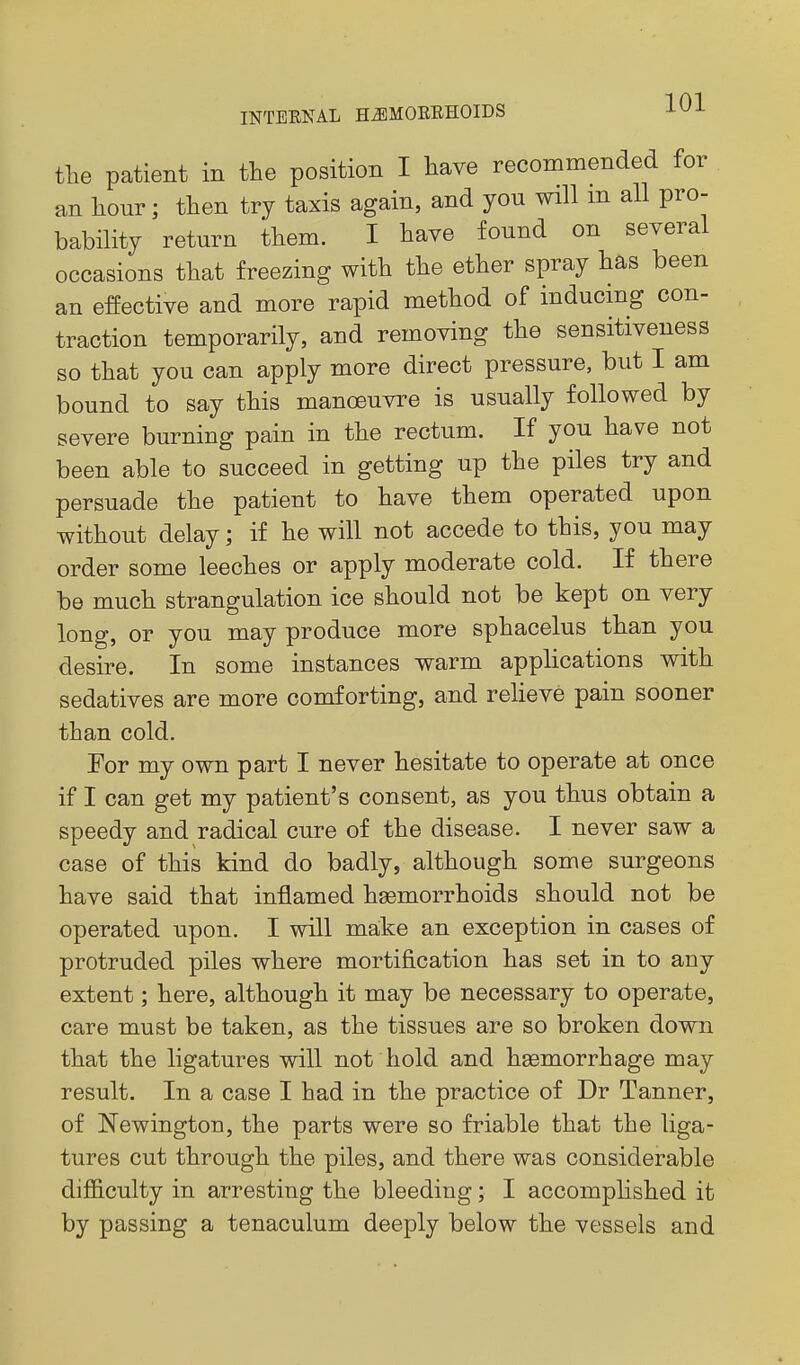 tlie patient in the position I have recommended for an hour; then try taxis again, and you will m all pro- bability return them. I have found on several occasions that freezing with the ether spray has been an effective and more rapid method of inducing con- traction temporarily, and removing the sensitiveness so that you can apply more direct pressure, but I am bound to say this manoeuvre is usually followed by severe burning pain in the rectum. If you have not been able to succeed in getting up the piles try and persuade the patient to have them operated upon without delay; if he will not accede to this, you may order some leeches or apply moderate cold. If there be much strangulation ice should not be kept on very long, or you may produce more sphacelus than you desire. In some instances warm applications with sedatives are more comforting, and relieve pain sooner than cold. For my own part I never hesitate to operate at once if I can get my patient's consent, as you thus obtain a speedy and radical cure of the disease. I never saw a case of this kind do badly, although some surgeons have said that inflamed haemorrhoids should not be operated upon. I will make an exception in cases of protruded piles where mortification has set in to any extent; here, although it may be necessary to operate, care must be taken, as the tissues are so broken down that the ligatures will not hold and haemorrhage may result. In a case I had in the practice of Dr Tanner, of Newington, the parts were so friable that the liga- tures cut through the piles, and there was considerable diflB.culty in arresting the bleeding; I accomplished it by passing a tenaculum deeply below the vessels and