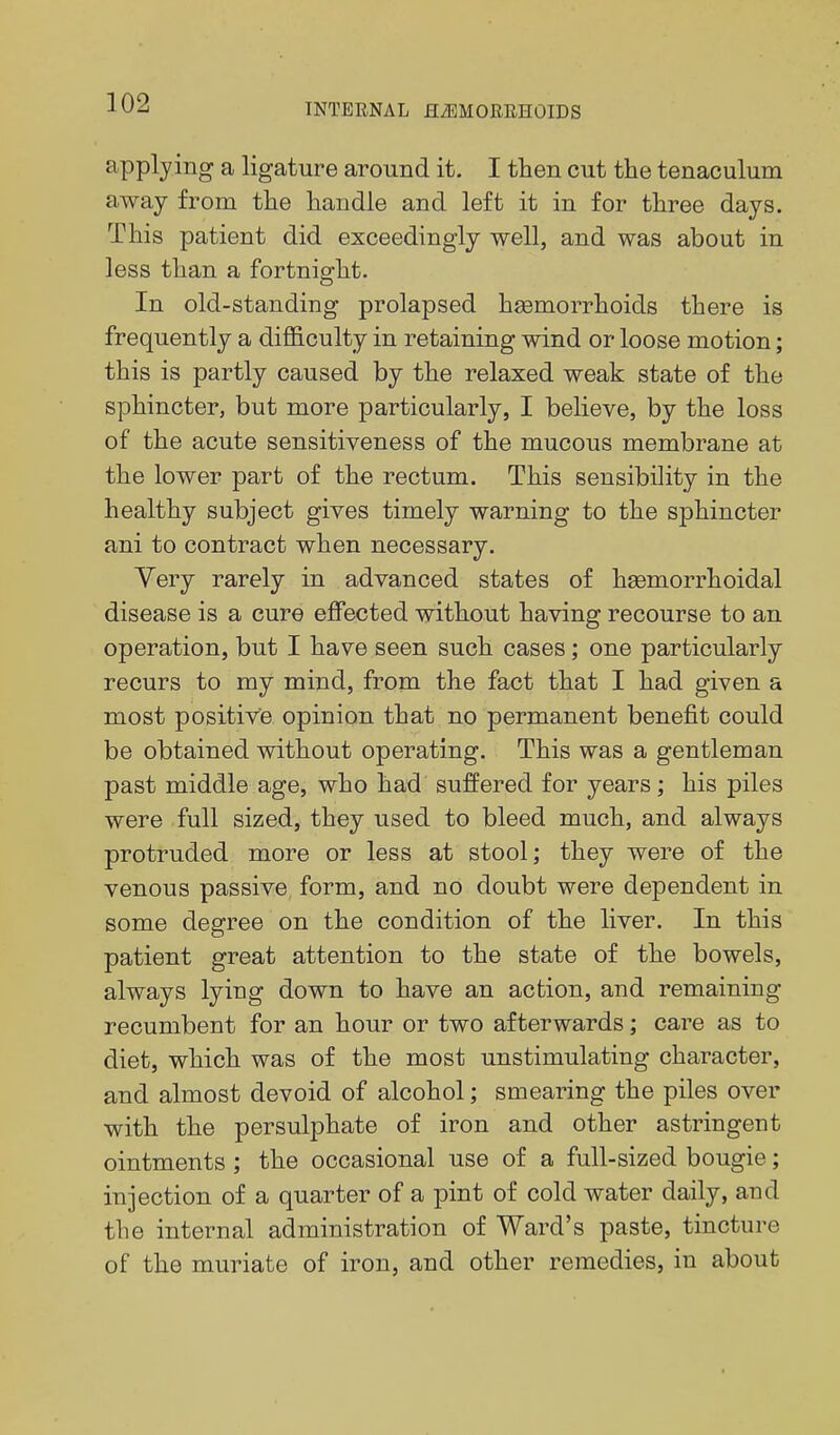 applying a ligature around it. I then cut the tenaculum away from the handle and left it in for three days. This patient did exceedingly well, and was about in less than a fortnight. In old-standing prolapsed haemorrhoids there is frequently a difficulty in retaining wind or loose motion; this is partly caused by the relaxed weak state of the sphincter, but more particularly, I believe, by the loss of the acute sensitiveness of the mucous membrane at the lower part of the rectum. This sensibility in the healthy subject gives timely warning to the sphincter ani to contract when necessary. Very rarely in advanced states of hsemorrhoidal disease is a cure effected without having recourse to an operation, but I have seen such cases; one particularly recurs to my mind, from the fact that I had given a most positive opinion that no permanent benefit could be obtained without operating. This was a gentleman past middle age, who had suffered for years; his piles were full sized, they used to bleed much, and always protruded more or less at stool; they were of the venous passive form, and no doubt were dependent in some degree on the condition of the liver. In this patient great attention to the state of the bowels, always lying down to have an action, and remaining recumbent for an hour or two afterwards; care as to diet, which was of the most unstimulating character, and almost devoid of alcohol; smearing the piles over with the persulphate of iron and other astringent ointments ; the occasional use of a full-sized bougie; injection of a quarter of a pint of cold water daily, and the internal administration of Ward's paste, tincture of the muriate of iron, and other remedies, in about