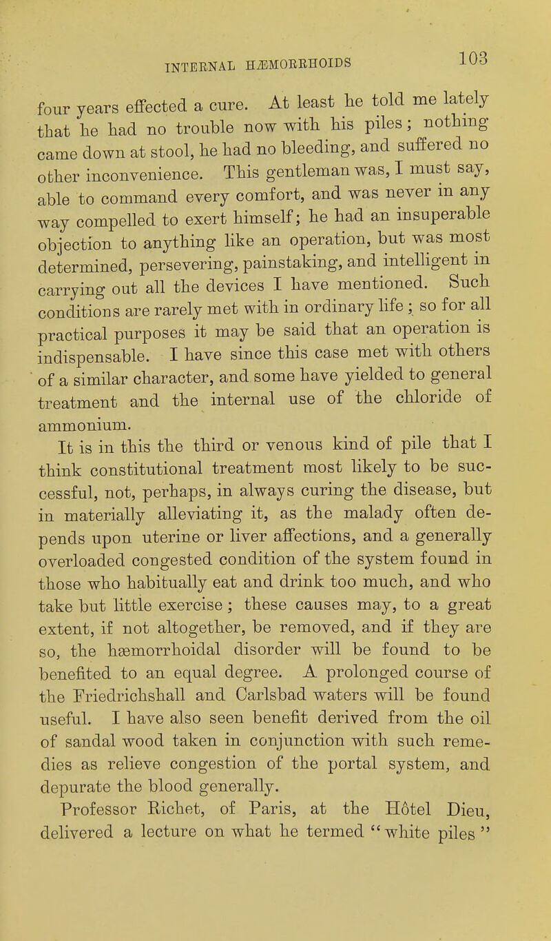 four years effected a cure. At least lie told me lately that he liad no trouble now with his piles; nothing came down at stool, he had no bleeding, and suffered no other inconvenience. This gentleman was, I must say, able to command every comfort, and was never in any way compelled to exert himself; he had an insuperable objection to anything hke an operation, but was most determined, persevering, painstaking, and intelligent m carrying out all the devices I have mentioned. Such conditions are rarely met with in ordinary hfe ; so for all practical purposes it may be said that an operation is indispensable. I have since this case met with others of a similar character, and some have yielded to general treatment and the internal use of the chloride of ammonium. It is in this the third or venous kind of pile that I think constitutional treatment most likely to be suc- cessful, not, perhaps, in always curing the disease, but in materially alleviating it, as the malady often de- pends upon uterine or liver affections, and a generally overloaded congested condition of the system found in those who habitually eat and drink too much, and who take but little exercise; these causes may, to a great extent, if not altogether, be removed, and if they are so, the hsemorrhoidal disorder will be found to be benefited to an equal degree. A prolonged course of the Friedrichshall and Carlsbad waters will be found useful. I have also seen benefit derived from the oil of sandal wood taken in conjunction with such reme- dies as relieve congestion of the portal system, and depurate the blood generally. Professor Richet, of Paris, at the Hotel Dieu, delivered a lecture on what he termed white piles 
