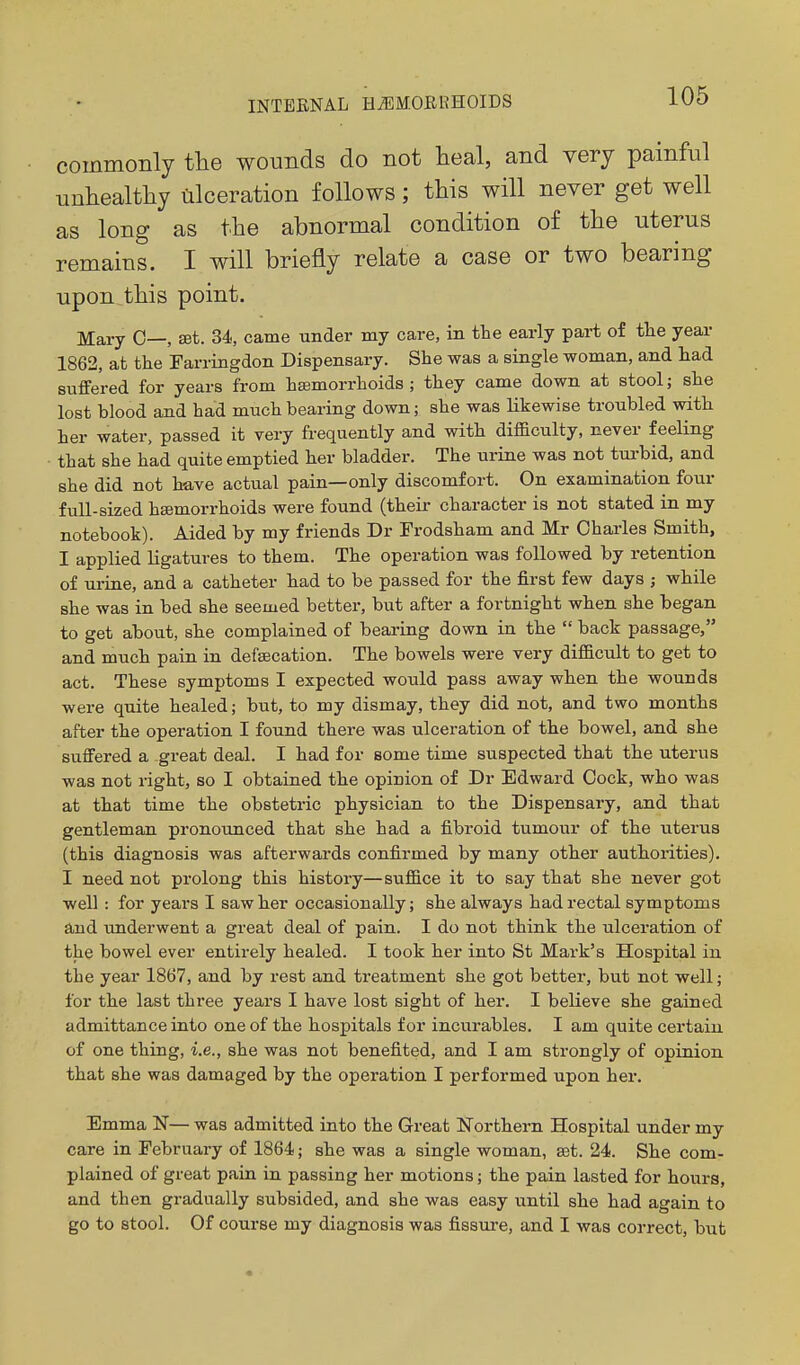 commonly the wounds do not heal, and very painful unhealthy lilceration follows; this will never get well as long as the abnormal condition of the uterus remains. I will briefly relate a case or two bearing upon this point. Mary 0—, set. 34, came under my care, in the early part of the year 1862, at the Farringdon Dispensary. She was a single woman, and had suffered for years from haemorrhoids; they came down at stool; she lost blood and had much bearing down; she was likewise troubled with her water, passed it very frequently and with difficulty, never feeling that she had quite emptied her bladder. The urine was not tui-bid, and she did not have actual pain—only discomfort. On examination four full-sized haemorrhoids were found (their character is not stated in my notebook). Aided by my friends Dr Frodsham and Mr Charles Smith, I applied ligatures to them. The operation was followed by retention of urine, and a catheter had to be passed for the first few days ; while she was in bed she seemed better, but after a fortnight when she began to get about, she complained of bearing down in the  back passage, and much pain in defsecation. The bowels were very difficult to get to act. These symptoms I expected would pass away when the wounds were quite healed; but, to my dismay, they did not, and two months after the operation I found there was ulceration of the bowel, and she suffered a great deal. I had for some time suspected that the uterus was not right, so I obtained the opinion of Dr Edward Cock, who was at that time the obstetric physician to the Dispensary, and that gentleman pronounced that she had a fibroid tumour of the uterus (this diagnosis was afterwards confirmed by many other authorities). I need not prolong this history—suffice it to say that she never got well : for years I saw her occasionally; she always had rectal symptoms and underwent a great deal of pain. I do not think the ulceration of the bowel ever entirely healed. I took her into St Mark's Hospital in the year 1867, and by rest and treatment she got better, but not well; for the last three years I have lost sight of her. I believe she gained admittance into one of the hospitals for incurables. I am quite certain of one thing, i.e., she was not benefited, and I am strongly of opinion that she was damaged by the operation I performed upon her. Emma N— was admitted into the Great Northern Hospital under my care in February of 1864; she was a single woman, set. 24. She com- plained of great pain in passing her motions; the pain lasted for hours, and then gradually subsided, and she was easy until she had again to go to stool. Of course my diagnosis was fissui-e, and I was correct, but