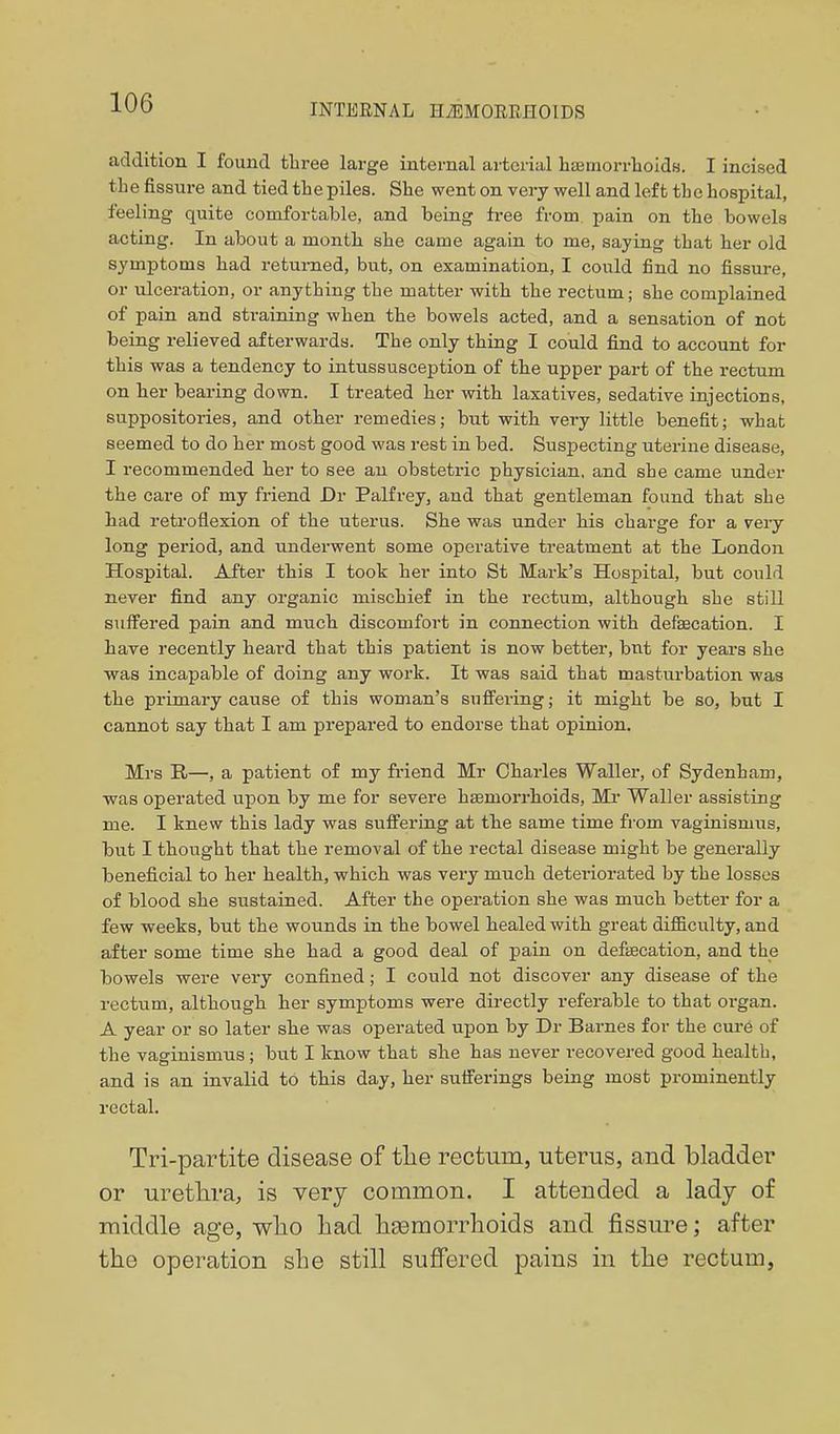 addition I found tlii-ee large internal arterial hsetnorrlioidH. I incised the fissure and tied the piles. She went on very well and left the hospital, feeling quite comfortable, and being free from pain on the bowels acting. In about a month she came again to me, saying that her old symptoms had returned, but, on examination, I could find no fissure, or ulceration, or anything the matter with the rectum; she complained of pain and straining when the bowels acted, and a sensation of not being relieved afterwards. The only thing I could find to account for this was a tendency to intussusception of the upper part of the rectum on her bearing down. I treated her with laxatives, sedative injections, suppositories, and other remedies; but with very little benefit; what seemed to do her most good was rest in bed. Suspecting uterine disease, I recommended her to see au obstetric physician, and she came under the care of my friend Dr Palfrey, and that gentleman found that she had retroflexion of the uterus. She was under his charge for a very long period, and underwent some operative treatment at the London Hospital. After this I took her into St Mark's Hospital, but could never find any organic mischief in the rectum, although she still suffered pain and much discomfort in connection with defaecation. I have recently heard that this patient is now better, bnt for years she was incapable of doing any work. It was said that masturbation was the primary cause of this woman's suffering; it might be so, but I cannot say that I am prepared to endorse that opinion. Mrs R—, a patient of my friend Mr Charles Waller, of Sydenham, was operated upon by me for severe haemorrhoids. Mi* Waller assisting me. I knew this lady was suffering at the same time from vaginismus, but I thought that the removal of the rectal disease might be generally beneficial to her health, which was very much deteriorated by the losses of blood she sustained. After the operation she was much better for a few weeks, but the wounds in the bowel healed with great difi&culty, and after some time she had a good deal of pain on defification, and the bowels were very confined; I could not discover any disease of the rectum, although her symptoms were directly referable to that organ. A year or so later she was operated upon by Dr Barnes for the cure of the vaginismus ; but I know that she has never recovered good health, and is an invalid to this day, her sufferings being most prominently rectal. Tri-partite disease of tlie rectum, uterus, and bladder or urethra, is very common. I attended a lady of middle age, wlio had hEemorrhoids and fissm-e; after the operation she still suffered pains in the rectum,
