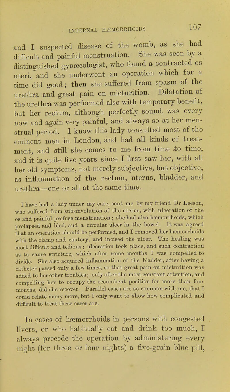 and I suspected disease of the womb, as she had difficult and painful menstruation. She was seen by a distinguished gynaecologist, who found a contracted os uteri, and she underwent an operation which for a time did good; then she suffered from spasm of the urethra and great pain on micturition. Dilatation of the urethra was performed also with temporary benefit, but her rectum, although perfectly sound, was every now and again very painful, and always so at her men- strual period. 1 know this lady consulted most of the eminent men in London, and had all kinds of treat- ment, and stiir she comes to me from time io time, and it is quite five years since I first saw her, with all her old symptoms, not merely subjective, but objective, as inflammation of the rectum, uterus, bladder, and urethra—one or all at the same time. I have had a lady under my care, sent me by my friend Dr Leeson, who suffered from sub-involution of the uiterus, v^ith ulceration of the OS and painful profuse menstruation ; she had also haemorrhoids, which prolapsed and bled, and a circular ulcer in the bowel. It was agreed that an operation should be performed, and I removed her hsemorrhoids with the clamp and cautery, and incised the ulcer. The healing was most difficult and tedious ; ulceration took place, and such contraction as to cause stricture, which after some months I was compelled to divide. She also acquired inflammation of the bladder, after having a catheter passed only a few times, so that great pain on micturition was added to her other troubles; only after the most constant attention, and compelling her to occupy the recumbent position for more than four months, did she recover. Parallel cases are so common with me, that I could relate many more, but I only want to show how complicated and difficult to treat these cases are. In cases of hgemorrhoids in persons with congested livers, or who habitually eat and drink too much, I always precede the operation by administering every night (for three or four nights) a five-grain blue pill,