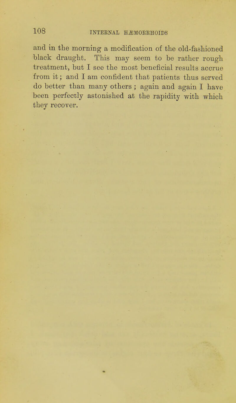 and in the morning a modification of the old-fashioned black draught. This may seem to be rather rough treatment, but I see the most beneficial results accrue from it; and I am confident that patients thus served do better than many others ; again and again I have been perfectly astonished at the rapidity with which they recover.