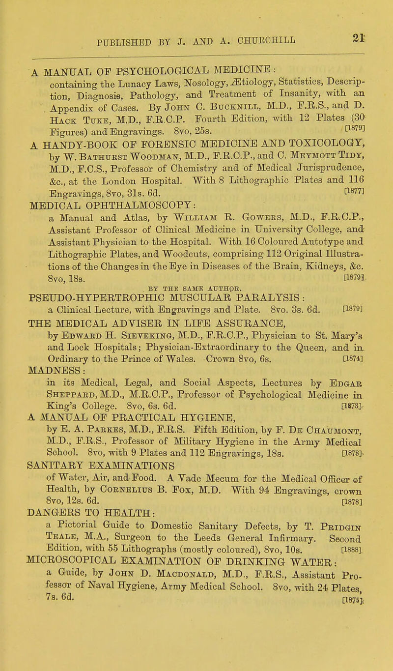A MANUAL OF PSYCHOLOGICAL MEDICINE: containing tlie Lunacy Laws, Nosology, etiology. Statistics, Descrip- tion, Diagnosis, Pathology, and Treatment of Insanity, witli an . Appendix of Cases. By John C. Bucknill, M.D., P.R.S., and D. Hack Ttjke, M.D., P.R.C.P. Pourtli Edition, witli 12 Plates (3a Figures) and Engravings. 8vo, 25s. ^^^^^^ A HANDT-BOOK OF FORENSIC MEDICINE AND TOXICOLOGY, by W. Bathurst Woodman, M.D., F.R.O.P., and C. Meymott Tidy, M.D., F.C.S., Professor of Chemistry and of Medical Jurisprudence, &c., at the London Hospital. With 8 Lithographic Plates and 116 Engravings, 8vo, 31s. 6d. ^1^77] MEDICAL OPHTHALMOSCOPY: a Manual and Atlas, by William R. Go wees, M.D., F.R.O.P., Assistant Professor of Clinical Medicine in University College, and' Assistant Physician to the Hospital. With 16 Coloured Autotype and Lithographic Plates, and Woodcuts, comprising 112 Original Illustra- tions of the Changes in the Bye in Diseases of the Brain, Kidneys, &c. 8vo, 18s. [18791, BY THE SAMK ATJTHOE. PSEUDO-HYPERTROPHIC MUSCULAR PARALYSIS : a Clinical Lecture, with Engravings and Plate. 8vo. 3s. 6d. THE MEDICAL ADVISER IN LIFE ASSURANCE, by Edwakd H. Sieveking, M.D., F.R.C.P., Physician to St. Mary's and Lock Hospitals; Physician-Extraordinary to the Queen, and in. Ordinary to the Prince of Wales. Crown 8vo, 6s. [1874] MADNESS : in its Medical, Legal, and Social Aspects, Lectures by Edgar Sheppard, M.D., M.R.C.P., Professor of Psychological Medicine in King's College. 8vo, 6s. 6d. [1878] A MANUAL OF PRACTICAL HYGIENE, by E. A. Parkes, M.D., F.R.S. Fifth Edition, by F. De Chaumont, M.D., F.R.S., Professor of Military Hygiene in the Army Medical School. 8ro, with 9 Plates and 112 Engravings, 18s, [1878] SANITARY EXAMINATIONS of Water, Air, and Food. A Yade Mecum for the Medical Officer of Health, by Cornelius B. Fox, M.D. With 94 Engravings, crown 8vo, 12s. 6d. [1878] DANGERS TO HEALTH: a Pictorial Guide to Domestic Sanitary Defects, by T. Pridgin Teale, M.A., Surgeon to the Leeds General Infirmary. Second Edition, with 55 Lithographs (mostly coloured), 8vo, 10s. 0-888], MICROSCOPICAL EXAMINATION OF DRINKING WATER: a Guide, by John D. Macdonald, M.D., F.R.S., Assistant Pro- fessoi' of Naval Hygiene, Army Medical School. 8vo, with 24 Plates, 7s. 6d. (-leyBj