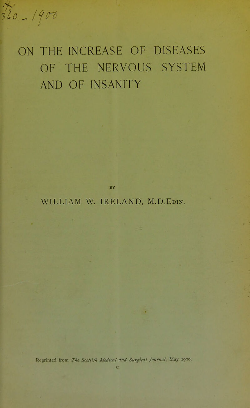 ON THE INCREASE OF DISEASES OF THE NERVOUS SYSTEM AND OF INSANITY BY WILLIAM W. IRELAND, M.D.Edin. Reprinted from The Scottish Medical and Surgical Journal, May 1900. c