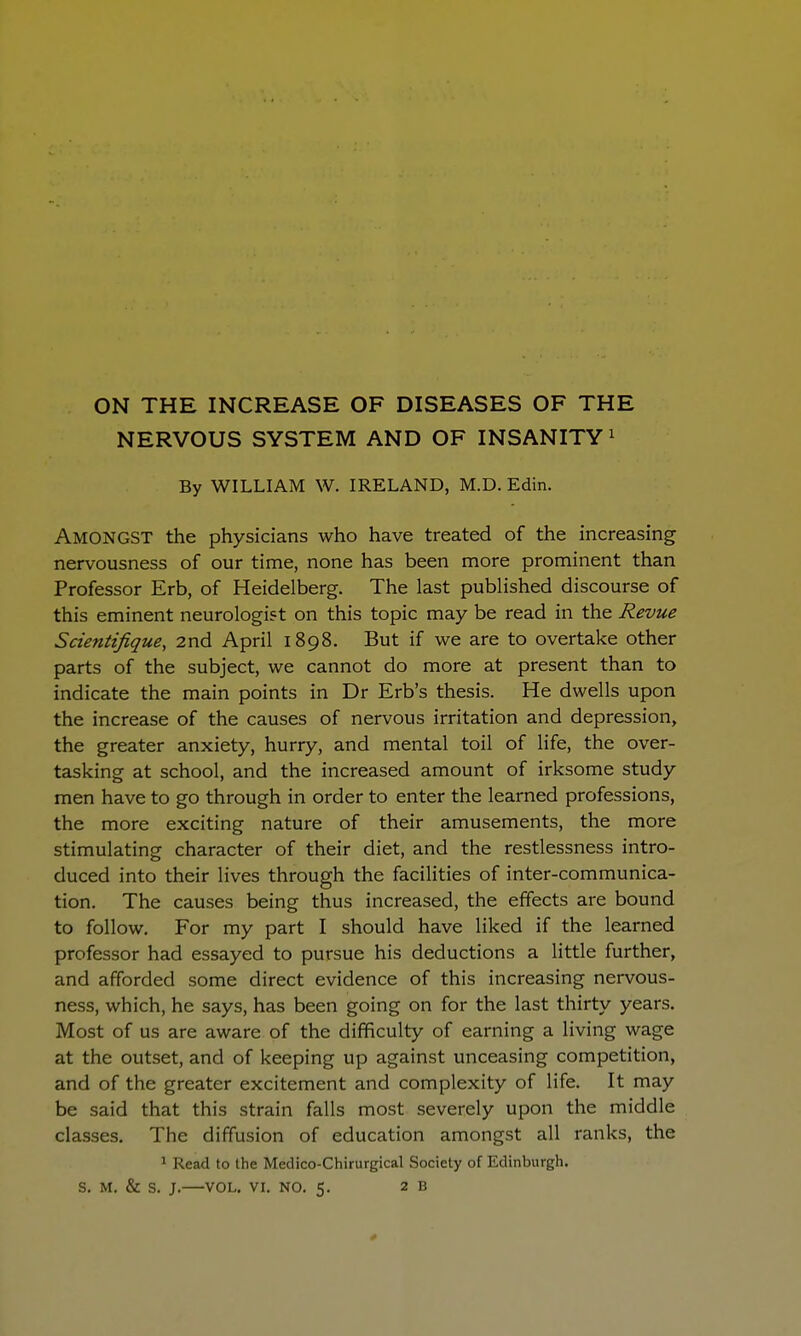 ON THE INCREASE OF DISEASES OF THE NERVOUS SYSTEM AND OF INSANITY 1 By WILLIAM W. IRELAND, M.D. Edin. AMONGST the physicians who have treated of the increasing nervousness of our time, none has been more prominent than Professor Erb, of Heidelberg. The last published discourse of this eminent neurologist on this topic may be read in the Revue Saentifique, 2nd April 1898. But if we are to overtake other parts of the subject, we cannot do more at present than to indicate the main points in Dr Erb's thesis. He dwells upon the increase of the causes of nervous irritation and depression, the greater anxiety, hurry, and mental toil of life, the over- tasking at school, and the increased amount of irksome study men have to go through in order to enter the learned professions, the more exciting nature of their amusements, the more stimulating character of their diet, and the restlessness intro- duced into their lives through the facilities of inter-communica- tion. The causes being thus increased, the effects are bound to follow. For my part I should have liked if the learned professor had essayed to pursue his deductions a little further, and afforded some direct evidence of this increasing nervous- ness, which, he says, has been going on for the last thirty years. Most of us are aware of the difficulty of earning a living wage at the outset, and of keeping up against unceasing competition, and of the greater excitement and complexity of life. It may be said that this strain falls most severely upon the middle classes. The diffusion of education amongst all ranks, the 1 Read to the Medico-Chirurgical Society of Edinburgh.