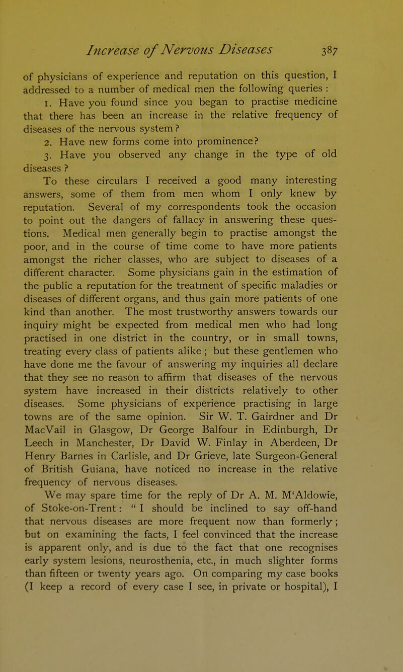 of physicians of experience and reputation on this question, I addressed to a number of medical men the following queries : 1. Have you found since you began to practise medicine that there has been an increase in the relative frequency of diseases of the nervous system? 2. Have new forms come into prominence? 3. Have you observed any change in the type of old diseases ? To these circulars I received a good many interesting answers, some of them from men whom I only knew by reputation. Several of my correspondents took the occasion to point out the dangers of fallacy in answering these ques- tions. Medical men generally begin to practise amongst the poor, and in the course of time come to have more patients amongst the richer classes, who are subject to diseases of a different character. Some physicians gain in the estimation of the public a reputation for the treatment of specific maladies or diseases of different organs, and thus gain more patients of one kind than another. The most trustworthy answers towards our inquiry might be expected from medical men who had long practised in one district in the country, or in small towns, treating every class of patients alike ; but these gentlemen who have done me the favour of answering my inquiries all declare that they see no reason to affirm that diseases of the nervous system have increased in their districts relatively to other diseases. Some physicians of experience practising in large towns are of the same opinion. Sir W. T. Gairdner and Dr MacVail in Glasgow, Dr George Balfour in Edinburgh, Dr Leech in Manchester, Dr David W. Finlay in Aberdeen, Dr Henry Barnes in Carlisle, and Dr Grieve, late Surgeon-General of British Guiana, have noticed no increase in the relative frequency of nervous diseases. We may spare time for the reply of Dr A. M. M'Aldowie, of Stoke-on-Trent:  I should be inclined to say off-hand that nervous diseases are more frequent now than formerly; but on examining the facts, I feel convinced that the increase is apparent only, and is due to the fact that one recognises early system lesions, neurosthenia, etc., in much slighter forms than fifteen or twenty years ago. On comparing my case books (I keep a record of every case I see, in private or hospital), I