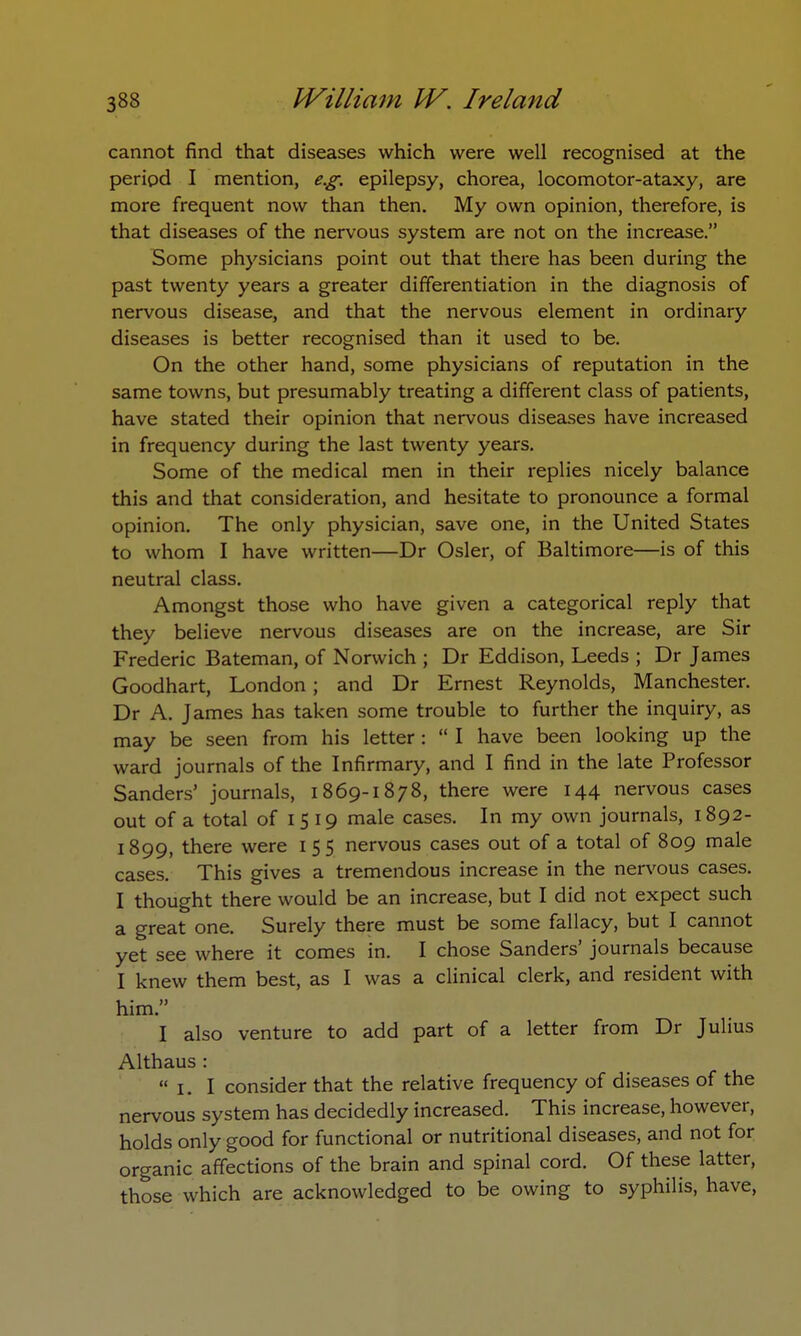 cannot find that diseases which were well recognised at the period I mention, e.g. epilepsy, chorea, locomotor-ataxy, are more frequent now than then. My own opinion, therefore, is that diseases of the nervous system are not on the increase. Some physicians point out that there has been during the past twenty years a greater differentiation in the diagnosis of nervous disease, and that the nervous element in ordinary diseases is better recognised than it used to be. On the other hand, some physicians of reputation in the same towns, but presumably treating a different class of patients, have stated their opinion that nervous diseases have increased in frequency during the last twenty years. Some of the medical men in their replies nicely balance this and that consideration, and hesitate to pronounce a formal opinion. The only physician, save one, in the United States to whom I have written—Dr Osier, of Baltimore—is of this neutral class. Amongst those who have given a categorical reply that they believe nervous diseases are on the increase, are Sir Frederic Bateman, of Norwich ; Dr Eddison, Leeds ; Dr James Goodhart, London; and Dr Ernest Reynolds, Manchester. Dr A. James has taken some trouble to further the inquiry, as may be seen from his letter:  I have been looking up the ward journals of the Infirmary, and I find in the late Professor Sanders' journals, 1869-1878, there were 144 nervous cases out of a total of 15 19 male cases. In my own journals, 1892- 1899, there were 155 nervous cases out of a total of 809 male cases. This gives a tremendous increase in the nervous cases. I thought there would be an increase, but I did not expect such a great one. Surely there must be some fallacy, but I cannot yet see where it comes in. I chose Sanders' journals because I knew them best, as I was a clinical clerk, and resident with him. I also venture to add part of a letter from Dr Julius Althaus : i.I consider that the relative frequency of diseases of the nervous system has decidedly increased. This increase, however, holds only good for functional or nutritional diseases, and not for organic affections of the brain and spinal cord. Of these latter, those which are acknowledged to be owing to syphilis, have,