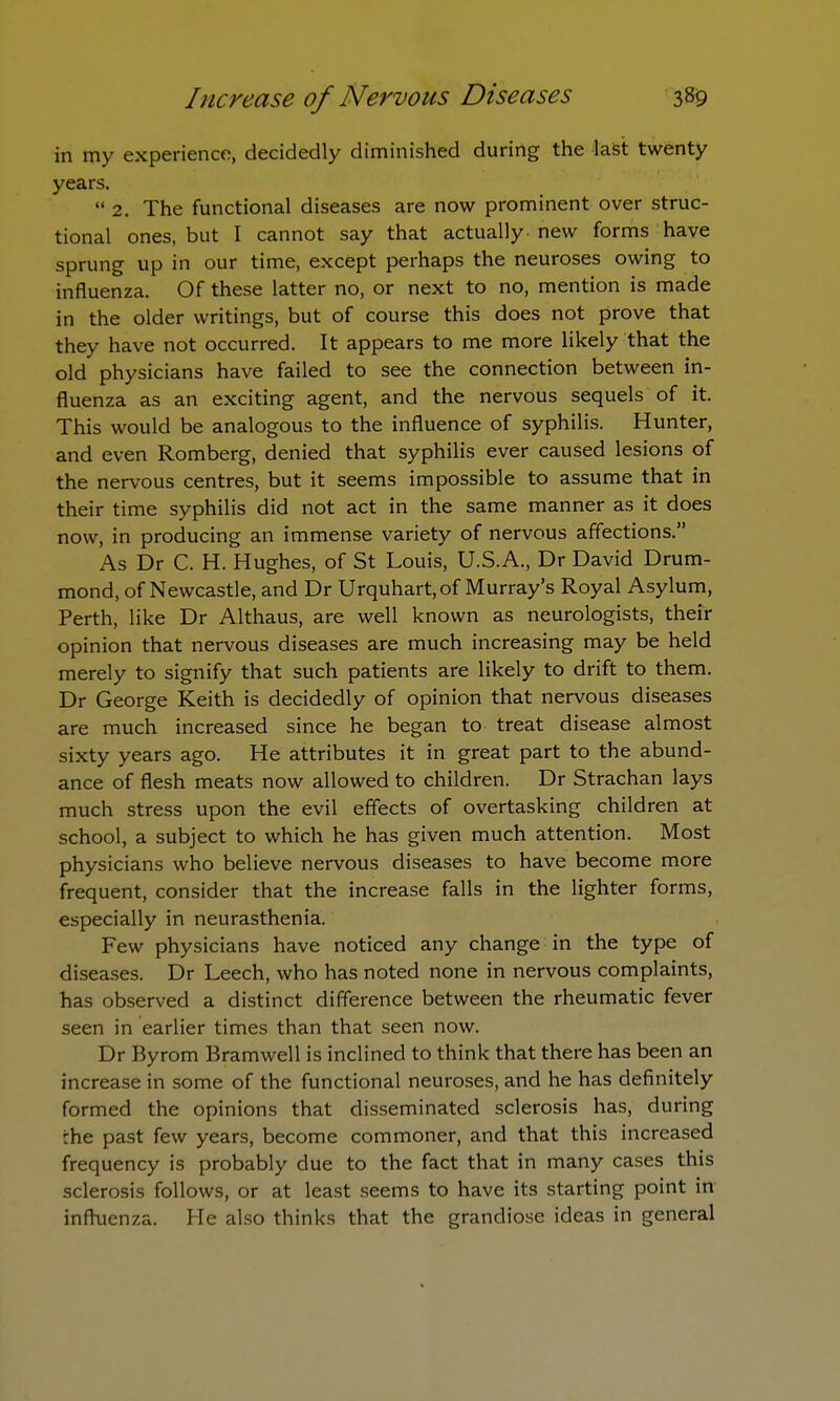 in my experience, decidedly diminished during the last twenty years.  2. The functional diseases are now prominent over struc- tional ones, but I cannot say that actually new forms have sprung up in our time, except perhaps the neuroses owing to influenza. Of these latter no, or next to no, mention is made in the older writings, but of course this does not prove that they have not occurred. It appears to me more likely that the old physicians have failed to see the connection between in- fluenza as an exciting agent, and the nervous sequels of it. This would be analogous to the influence of syphilis. Hunter, and even Romberg, denied that syphilis ever caused lesions of the nervous centres, but it seems impossible to assume that in their time syphilis did not act in the same manner as it does now, in producing an immense variety of nervous affections. As Dr C. H. Hughes, of St Louis, U.S.A., Dr David Drum- mond, of Newcastle, and Dr Urquhart, of Murray's Royal Asylum, Perth, like Dr Althaus, are well known as neurologists, their opinion that nervous diseases are much increasing may be held merely to signify that such patients are likely to drift to them. Dr George Keith is decidedly of opinion that nervous diseases are much increased since he began to treat disease almost sixty years ago. He attributes it in great part to the abund- ance of flesh meats now allowed to children. Dr Strachan lays much stress upon the evil effects of overtasking children at school, a subject to which he has given much attention. Most physicians who believe nervous diseases to have become more frequent, consider that the increase falls in the lighter forms, especially in neurasthenia. Few physicians have noticed any change in the type of diseases. Dr Leech, who has noted none in nervous complaints, has observed a distinct difference between the rheumatic fever seen in earlier times than that seen now. Dr Byrom Bramwell is inclined to think that there has been an increase in some of the functional neuroses, and he has definitely formed the opinions that disseminated sclerosis has, during :he past few years, become commoner, and that this increased frequency is probably due to the fact that in many cases this sclerosis follows, or at least seems to have its starting point in influenza. He also thinks that the grandiose ideas in general