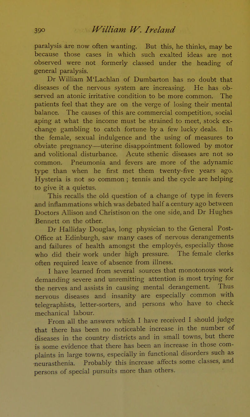 paralysis are now often wanting. But this, he thinks, may be because those cases in which such exalted ideas are not observed were not formerly classed under the heading of general paralysis. Dr William M'Lachlan of Dumbarton has no doubt that diseases of the nervous system are increasing. He has ob- served an atonic irritative condition to be more common. The patients feel that they are on the verge of losing their mental balance. The causes of this are commercial competition, social aping at what the income must be strained to meet, stock ex- change gambling to catch fortune by a few lucky deals. In the female, sexual indulgence and the using of measures to obviate pregnancy—uterine disappointment followed by motor and volitional disturbance. Acute sthenic diseases are not so common. Pneumonia and fevers are more of the adynamic type than when he first met them twenty-five years ago. Hysteria is not so common ; tennis and the cycle are helping to give it a quietus. This recalls the old question of a change of type in fevers and inflammations which was debated half a century ago between Doctors Allison and Christisonon the one side, and Dr Hughes Bennett on the other. Dr Halliday Douglas, long physician to the General Post- Office at Edinburgh, saw many cases of nervous derangements and failures of health amongst the employes, especially those who did their work under high pressure. The female clerks often required leave of absence from illness. I have learned from several sources that monotonous work demanding severe and unremitting attention is most trying for the nerves and assists in causing mental derangement. Thus nervous diseases and insanity are especially common with telegraphists, letter-sorters, and persons who have to check mechanical labour. From all the answers which I have received I should judge that there has been no noticeable increase in the number of diseases in the country districts and in small towns, but there is some evidence that there has been an increase in those com- plaints in large towns, especially in functional disorders such as neurasthenia. Probably this increase affects some classes, and persons of special pursuits more than others.