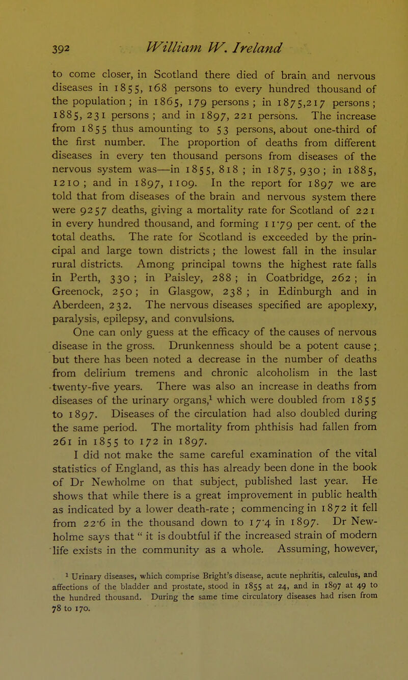 to come closer, in Scotland there died of brain and nervous diseases in 1855, 168 persons to every hundred thousand of the population ; in 1865, 179 persons; in 1875,217 persons; 1885, 231 persons; and in 1897, 221 persons. The increase from 1855 thus amounting to 5 3 persons, about one-third of the first number. The proportion of deaths from different diseases in every ten thousand persons from diseases of the nervous system was—in 1855, 818 ; in 1875, 930; in 1885, 1210; and in 1897, 1109. In the report for 1897 we are told that from diseases of the brain and nervous system there were 9257 deaths, giving a mortality rate for Scotland of 221 in every hundred thousand, and forming 1179 per cent, of the total deaths. The rate for Scotland is exceeded by the prin- cipal and large town districts ; the lowest fall in the insular rural districts. Among principal towns the highest rate falls in Perth, 330 ; in Paisley, 288 ; in Coatbridge, 262 ; in Greenock, 250; in Glasgow, 238; in Edinburgh and in Aberdeen, 232. The nervous diseases specified are apoplexy, paralysis, epilepsy, and convulsions. One can only guess at the efficacy of the causes of nervous disease in the gross. Drunkenness should be a potent cause ; but there has been noted a decrease in the number of deaths from delirium tremens and chronic alcoholism in the last ■twenty-five years. There was also an increase in deaths from diseases of the urinary organs,1 which were doubled from 1855 to 1897. Diseases of the circulation had also doubled during the same period. The mortality from phthisis had fallen from 261 in 1855 to 172 in 1897. I did not make the same careful examination of the vital statistics of England, as this has already been done in the book of Dr Newholme on that subject, published last year. He shows that while there is a great improvement in public health as indicated by a lower death-rate ; commencing in 1872 it fell from 22-6 in the thousand down to i7-4 in 1897. Dr New- holme says that it is doubtful if the increased strain of modern life exists in the community as a whole. Assuming, however, 1 Urinary diseases, which comprise Bright's disease, acute nephritis, calculus, and affections of the bladder and prostate, stood in 1855 at 24, and in 1897 at 49 to the hundred thousand. During the same time circulatory diseases had risen from 78 to 170.