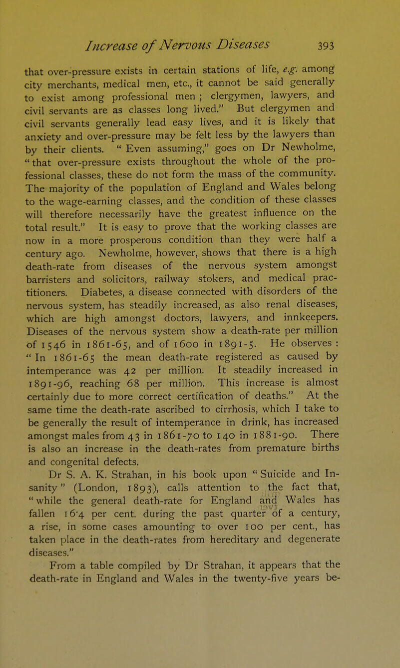 that over-pressure exists in certain stations of life, e.g. among city merchants, medical men, etc., it cannot be said generally to exist among professional men ; clergymen, lawyers, and civil servants are as classes long lived. But clergymen and civil servants generally lead easy lives, and it is likely that anxiety and over-pressure may be felt less by the lawyers than by their clients. Even assuming, goes on Dr Newholme, that over-pressure exists throughout the whole of the pro- fessional classes, these do not form the mass of the community. The majority of the population of England and Wales belong to the wage-earning classes, and the condition of these classes will therefore necessarily have the greatest influence on the total result. It is easy to prove that the working classes are now in a more prosperous condition than they were half a century ago. Newholme, however, shows that there is a high death-rate from diseases of the nervous system amongst barristers and solicitors, railway stokers, and medical prac- titioners. Diabetes, a disease connected with disorders of the nervous system, has steadily increased, as also renal diseases, which are high amongst doctors, lawyers, and innkeepers. Diseases of the nervous system show a death-rate per million of 1546 in 1861-65, and of 1600 in 1891-5. He observes : In 1861-65 the mean death-rate registered as caused by intemperance was 42 per million. It steadily increased in 1891-96, reaching 68 per million. This increase is almost certainly due to more correct certification of deaths. At the same time the death-rate ascribed to cirrhosis, which I take to be generally the result of intemperance in drink, has increased amongst males from 43 in 1861-70 to 140 in 1881-90. There is also an increase in the death-rates from premature births and congenital defects. Dr S. A. K. Strahan, in his book upon Suicide and In- sanity (London, 1893), calls attention to the fact that, while the general death-rate for England and Wales has fallen i6'4 per cent, during the past quarter of a century, a rise, in some cases amounting to over 100 per cent, has taken place in the death-rates from hereditary and degenerate diseases. From a table compiled by Dr Strahan, it appears that the death-rate in England and Wales in the twenty-five years be-