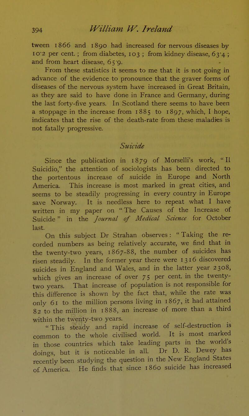 tween 1866 and 1890 had increased for nervous diseases by io*2 per cent.; from diabetes, 103 ; from kidney disease, 63^4 ; and from heart disease, 65 9. From these statistics it seems to me that it is not going in advance of the evidence to pronounce that the graver forms of diseases of the nervous system have increased in Great Britain, as they are said to have done in France and Germany, during the last forty-five years. In Scotland there seems to have been a stoppage in the increase from 1885 to 1897, which, I hope, indicates that the rise of the death-rate from these maladies is not fatally progressive. Suicide Since the publication in 1879 of Morselli's work, II Suicidio, the attention of sociologists has been directed to the portentous increase of suicide in Europe and North America. This increase is most marked in great cities, and seems to be steadily progressing in every country in Europe save Norway. It is needless here to repeat what I have written in my paper on  The Causes of the Increase of Suicide  in the Journal of Medical Science for October last. On this subject Dr Strahan observes:  Taking the re- corded numbers as being relatively accurate, we find that in the twenty-two years, 1867-88, the number of suicides has risen steadily. In the former year there were 1316 discovered suicides in England and Wales, and in the latter year 2308, which gives an increase of over 7 5 per cent, in the twenty- two years. That increase of population is not responsible for this difference is shown by the fact that, while the rate was only 61 to the million persons living in 1867, it had attained 82 to the million in 1888, an increase of more than a third within the twenty-two years. This steady and rapid increase of self-destruction is common to the whole civilised world. It is most marked in those countries which take leading parts in the world's doings, but it is noticeable in all. Dr D. R. Dewey has recently been studying the question in the New England States of America. He finds that since i860 suicide has increased