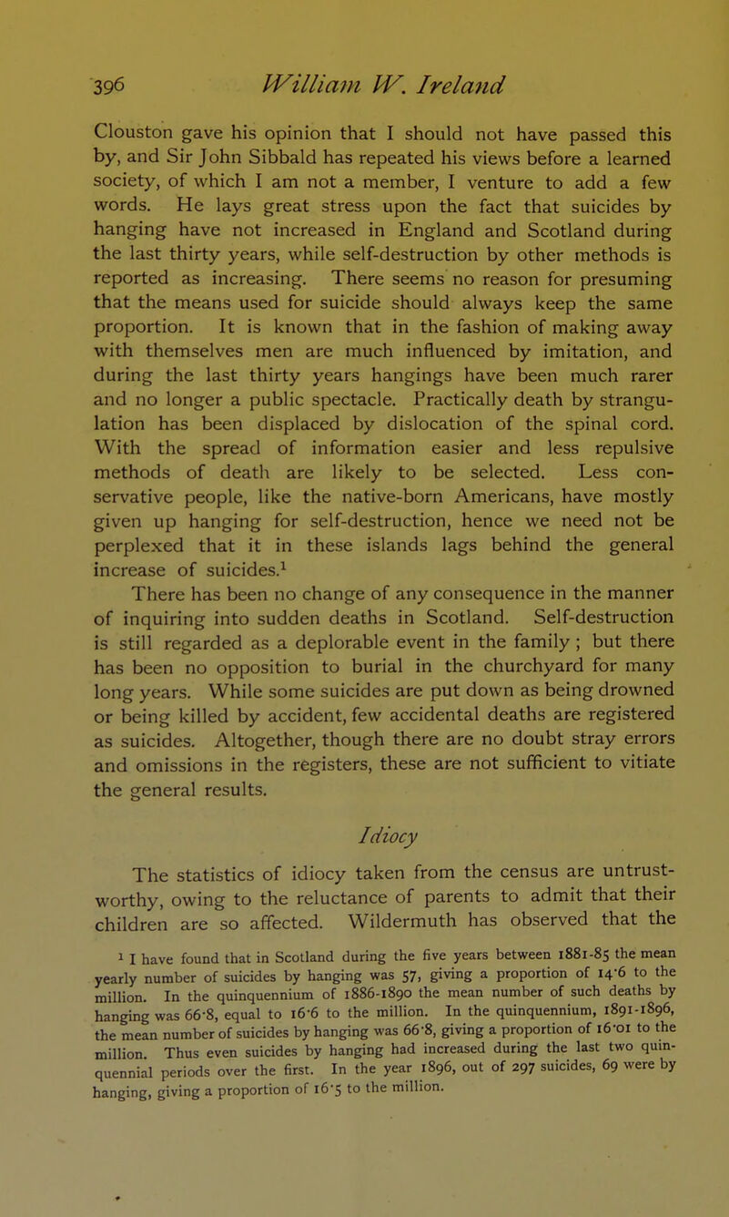 Clouston gave his opinion that I should not have passed this by, and Sir John Sibbald has repeated his views before a learned society, of which I am not a member, I venture to add a few words. He lays great stress upon the fact that suicides by hanging have not increased in England and Scotland during the last thirty years, while self-destruction by other methods is reported as increasing. There seems no reason for presuming that the means used for suicide should always keep the same proportion. It is known that in the fashion of making away with themselves men are much influenced by imitation, and during the last thirty years hangings have been much rarer and no longer a public spectacle. Practically death by strangu- lation has been displaced by dislocation of the spinal cord. With the spread of information easier and less repulsive methods of death are likely to be selected. Less con- servative people, like the native-born Americans, have mostly given up hanging for self-destruction, hence we need not be perplexed that it in these islands lags behind the general increase of suicides.1 There has been no change of any consequence in the manner of inquiring into sudden deaths in Scotland. Self-destruction is still regarded as a deplorable event in the family ; but there has been no opposition to burial in the churchyard for many long years. While some suicides are put down as being drowned or being killed by accident, few accidental deaths are registered as suicides. Altogether, though there are no doubt stray errors and omissions in the registers, these are not sufficient to vitiate the general results. Idiocy The statistics of idiocy taken from the census are untrust- worthy, owing to the reluctance of parents to admit that their children are so affected. Wildermuth has observed that the 1 I have found that in Scotland during the five years between 1881-85 the mean yearly number of suicides by hanging was 57, giving a proportion of 14-6 to the million. In the quinquennium of 1886-1890 the mean number of such deaths by hanging was 66-8, equal to 166 to the million. In the quinquennium, 1891-1896, the mean number of suicides by hanging was 66-8, giving a proportion of l6'Oi to the million Thus even suicides by hanging had increased during the last two quin- quennial periods over the first. In the year 1896, out of 297 suicides, 69 were by hanging, giving a proportion of 16-5 to the million.