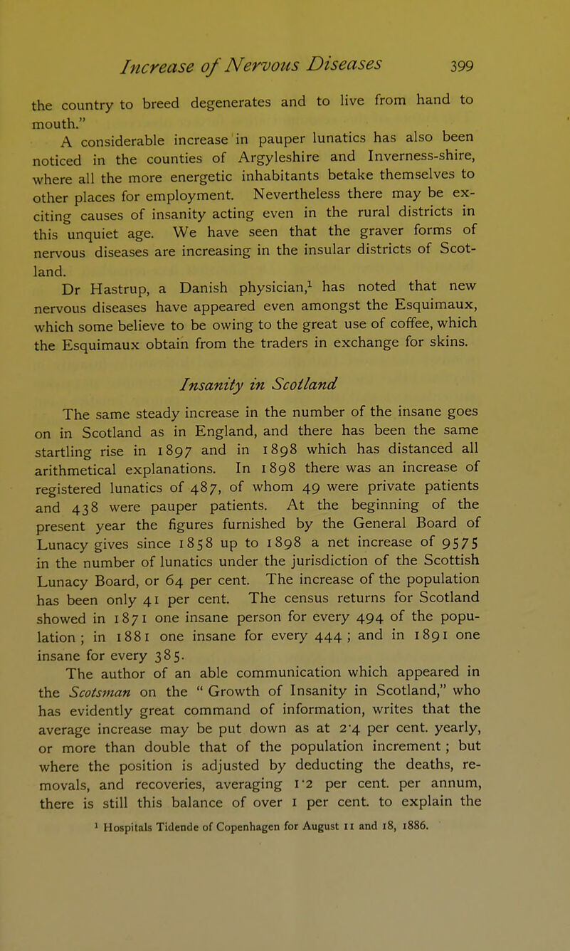 the country to breed degenerates and to live from hand to mouth. A considerable increase in pauper lunatics has also been noticed in the counties of Argyleshire and Inverness-shire, where all the more energetic inhabitants betake themselves to other places for employment. Nevertheless there may be ex- citing causes of insanity acting even in the rural districts in this unquiet age. We have seen that the graver forms of nervous diseases are increasing in the insular districts of Scot- land. Dr Hastrup, a Danish physician,1 has noted that new nervous diseases have appeared even amongst the Esquimaux, which some believe to be owing to the great use of coffee, which the Esquimaux obtain from the traders in exchange for skins. Insanity in Scotland The same steady increase in the number of the insane goes on in Scotland as in England, and there has been the same startling rise in 1897 and in 1898 which has distanced all arithmetical explanations. In 1898 there was an increase of registered lunatics of 487, of whom 49 were private patients and 438 were pauper patients. At the beginning of the present year the figures furnished by the General Board of Lunacy gives since 1858 up to 1898 a net increase of 9575 in the number of lunatics under the jurisdiction of the Scottish Lunacy Board, or 64 per cent. The increase of the population has been only 41 per cent. The census returns for Scotland showed in 1871 one insane person for every 494 of the popu- lation ; in 1881 one insane for every 444; and in 1891 one insane for every 385. The author of an able communication which appeared in the Scotsman on the  Growth of Insanity in Scotland, who has evidently great command of information, writes that the average increase may be put down as at 2-4 per cent, yearly, or more than double that of the population increment; but where the position is adjusted by deducting the deaths, re- movals, and recoveries, averaging T2 per cent, per annum, there is still this balance of over 1 per cent, to explain the 1 Hospitals Tidende of Copenhagen for August 11 and 18, 1886.