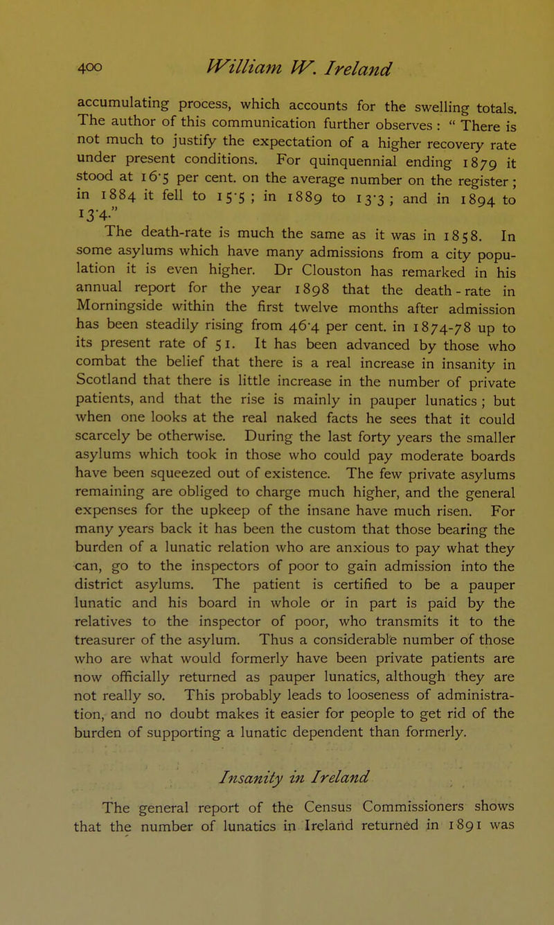 accumulating process, which accounts for the swelling totals. The author of this communication further observes :  There is not much to justify the expectation of a higher recovery rate under present conditions. For quinquennial ending 1879 it stood at 16-5 per cent, on the average number on the register; in 1884 it fell to 15-5 ; in 1889 to 13-3; and in 1894 to The death-rate is much the same as it was in 1858. In some asylums which have many admissions from a city popu- lation it is even higher. Dr Clouston has remarked in his annual report for the year 1898 that the death-rate in Morningside within the first twelve months after admission has been steadily rising from 46-4 per cent, in 1874-78 up to its present rate of 51. It has been advanced by those who combat the belief that there is a real increase in insanity in Scotland that there is little increase in the number of private patients, and that the rise is mainly in pauper lunatics ; but when one looks at the real naked facts he sees that it could scarcely be otherwise. During the last forty years the smaller asylums which took in those who could pay moderate boards have been squeezed out of existence. The few private asylums remaining are obliged to charge much higher, and the general expenses for the upkeep of the insane have much risen. For many years back it has been the custom that those bearing the burden of a lunatic relation who are anxious to pay what they can, go to the inspectors of poor to gain admission into the district asylums. The patient is certified to be a pauper lunatic and his board in whole Or in part is paid by the relatives to the inspector of poor, who transmits it to the treasurer of the asylum. Thus a considerable number of those who are what would formerly have been private patients are now officially returned as pauper lunatics, although they are not really so. This probably leads to looseness of administra- tion, and no doubt makes it easier for people to get rid of the burden of supporting a lunatic dependent than formerly. Insanity in Ireland The general report of the Census Commissioners shows that the number of lunatics in Ireland returned in 1891 was