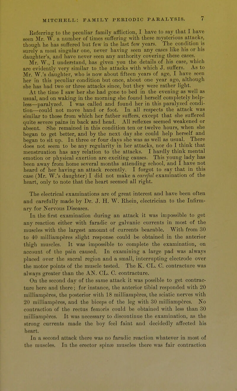 Referring to the peculiar family affliction, I have to say that I have seen Mr. W. a number of times suffering with these mysterious attacks, though he has suffered but few in the last few years. The condition is surely a most singular one, never having seen any cases like his or his daughter's, and have never seen any authority covering these cases, Mr. W., I understand, has given you the details of his case, which are evidently very similar to . the attacks with which J. suffers. As to Mr. W.'s daughter, who is now about fifteen years of age, I have seen her in this peculiar condition but once, about oue year ago,_ although she has had two or three attacks since, but they were rather light. At the time I saw her she had gone to bed in the evening as well as usual, and on waking in the morning she found herself completely help- less—paralyzed. I was called and found her in this paralyzed condi- tion—could not move hand or foot. In all respects the attack was similar to those from which her father suffers, except that she suffered quite severe pains in back and head. All reflexes seemed weakened or absent. She remained in this condition ten or twelve hours, when she began to get better, and by the next day she could help herself and began to sit up. lu three or four days she was as well as usual. There does not seem to be any regularity in her attacks, nor do I think that menstruation has any relation to the attacks. I hardly think mental emotion or physical exertion are exciting causes. This young lady has been away from home several months attending school, and I have not heard of her having an attack recently. I forgot to say that in this case (Mr. W.'s daughter) I did not make a careful examination of the heart, only to note that the heart seemed all right. The electrical examinations are of great interest and have been often and carefully made by Dr. J. H. W. Rhein, electrician to the Infirm- ary for Nervous Diseases. In the first examination during an attack it was impossible to get any reaction either with faradic or galvanic currents in most of the muscles with the largest amount of currents bearable. With from 30 to 40 milliamperes slight response could be obtained in the anterior thigh muscles. It was impossible to complete the examination, on account of the pain caused. In examining a large pad was always placed over the sacral region and a small, interrupting electrode over the motor points of the muscle tested. The K. CL. C. contracture was always greater than the AN. CL. C. contracture. On the second day of the same attack it was possible to get contrac- ture here and there; for instance, the anterior tibial responded with 20 milliamperes, the posterior with 18 milliamperes, the sciatic nerves with 20 milliamperes, and the biceps of the leg with 30 milliamperes. No contraction of the rectus femoris could be obtained with less than 30 milliamperes. It was necessary to discontinue the examination, as the strong currents made the boy feel faint and decidedly affected his heart. In a second attack there was no faradic reaction whatever in most of the muscles. In the erector spinje muscles there was fair contraction