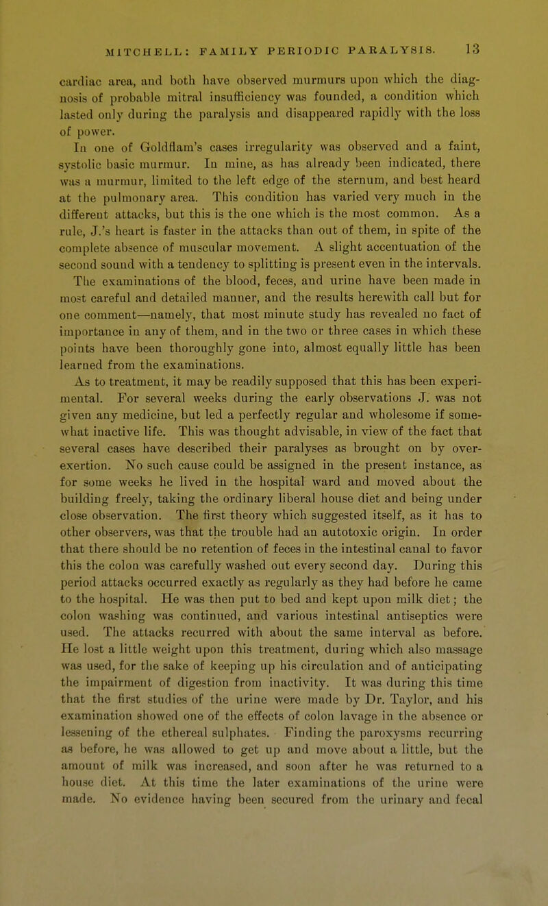 cardiac area, and both have observed murmurs upon which the diag- nosis of probable mitral insufficiency was founded, a condition which lasted only during the paralysis and disappeared rapidly with the loss of power. In one of Goldflam's cases irregularity was observed and a faint, systolic basic murmur. In mine, as has already been indicated, there was a murmur, limited to the left edge of the sternum, and best heard at the pulmonary area. This condition has varied very much in the different attacks, but this is the one which is the most common. As a rule, J.'s heart is faster in the attacks than out of them, in spite of the complete absence of muscular movement. A slight accentuation of the second sound with a tendency to splitting is present even in the intervals. The examinations of the blood, feces, and urine have been made in most careful and detailed manner, and the results herewith call but for one comment—namely, that most minute study has revealed no fact of importance in any of them, and in the two or three cases in which these points have been thoroughly gone into, almost equally little has been learned from the examinations. As to treatment, it may be readily supposed that this has been experi- mental. For several weeks during the early observations J. was not given any medicine, but led a perfectly regular and wholesome if some- what inactive life. This was thought advisable, in view of the fact that several cases have described their paralyses as brought on by over- exertion. No such cause could be assigned in the present instance, as for some weeks he lived in the hospital ward and moved about the building freely, taking the ordinary liberal house diet and being under close observation. The first theory which suggested itself, as it has to other observers, was that the trouble had an autotoxic origin. In order that there should be no retention of feces in the intestinal canal to favor this the colon was carefully washed out every second day. During this period attacks occurred exactly as regularly as they had before he came to the hospital. He was then put to bed and kept upon milk diet; the colon washing was continued, and various intestinal antiseptics were used. The attacks recurred with about the same interval as before. He lost a little weight upon this treatment, during which also massage was used, for the sake of keeping up his circulation and of anticipating the impairment of digestion from inactivity. It was during this time that the first studies of the urine were made by Dr, Taylor, and his examination showed one of the effects of colon lavage in the absence or lessening of the ethereal sulphates. Finding the paroxysms recurring a.s before, he was allowed to get up and move about a little, but the amount of milk w^is increased, and soon after he was returned to a house diet. At this time the later examinations of the urine were made. No evidence having been secured from the urinary and fecal