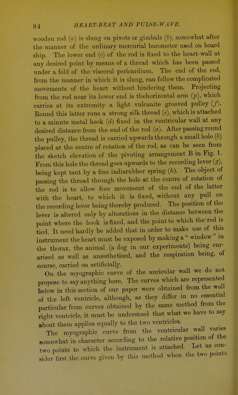 wooden rod («) is slung on pivots or gimbals (b), somewhat after the manner of the ordinary mercurial barometer used on board ship. The lower end (c) of the rod is fixed to the heart-wall at any desired point by means of a thread which has been passed under a fold of the visceral pericardium. The end of the rod, from the manner in which it is slung, can follow the complicated movements of the heart without hindering them. Projecting from the rod near its lower end is thehorizontal arm (p), which carries at its extremity a light vulcanite grooved pulley (/). Round this latter runs a strong silk thread (e), which is attached to a minute metal hook (d) fixed in the ventricular wall at any desired distance from the end of the rod (a). After passing round the pulley, the thread is carried upwards through a small hole (b) placed at the centre of rotation of the rod, as can be seen from the sketch elevation of the pivoting arrangement B in Fig. 1. From this hole the thread goes upwards to the recording lever (g), being kept taut by a fine indiarubber spring (h). The object of passing the thread through the hole at the centre of rotation of the rod is to allow free movement of the end of the latter with the heart, to which it is fixed, without any pull on the recording lever being thereby produced. The position of the lever is altered onlv by alterations in the distance between the point where the hook is fixed, and the point to which the-rod is tied. It need hardly be added that in order to make use of this instrument the heart must be exposed by making a  window  in the thorax, the animal (a dog in our experiments) being cur- arised as well as ansesthetised, and the respiration being, of course, carried on artificially. On the myographic curve of the auricular wall we do not propose to say anything here. The curves which are represented below in this section of our paper were obtained from the wal of the left ventricle, although, as they differ in no essential particular from curves obtained by the same method from the right ventricle, it must be understood that what we have to say about them applies equally to the two ventricles. The myographic curve from the ventricular wall varies somewhat in°character according to the relative position of the two points to which the instrument is attached. Let us con- sider first the curve given by this method when the two points