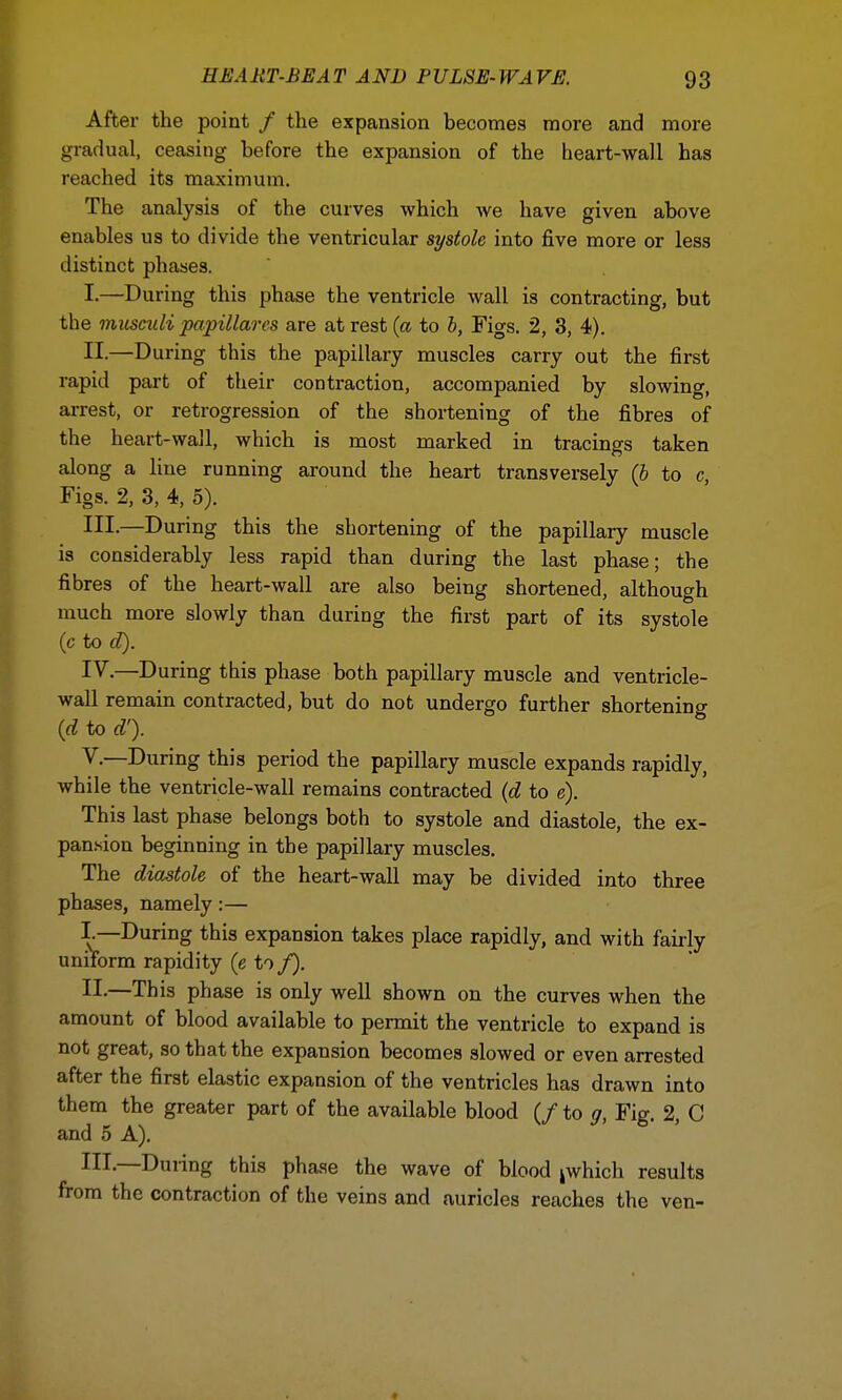 After the point / the expansion becomes more and more gradual, ceasing before the expansion of the heart-wall has reached its maximum. The analysis of the curves which we have given above enables us to divide the ventricular systole into five more or less distinct phases. I. —During this phase the ventricle wall is contracting, but the miiscidi papillares are at rest (a to b, Figs. 2, 3, 4). II-—During this the papillary muscles carry out the first rapid part of their contraction, accompanied by slowing, arrest, or retrogression of the shortening of the fibres of the heart-wall, which is most marked in tracings taken along a line running around the heart transversely {b to c Figs. 2, 3, 4, 5). HI-—During this the shortening of the papillary muscle is considerably less rapid than during the last phase; the fibres of the heart-wall are also being shortened, although much more slowly than during the first part of its systole (c to d). IV. —During this phase both papillary muscle and ventricle- wall remain contracted, but do not undergo further shortening (d to d'). V. —During this period the papillary muscle expands rapidly, while the ventricle-wall remains contracted (d to e). This last phase belongs both to systole and diastole, the ex- pansion beginning in the papillary muscles. The diastole of the heart-wall may be divided into three phases, namely:— I—During this expansion takes place rapidly, and with fairly uniform rapidity (e to/). II. —This phase is only well shown on the curves when the amount of blood available to permit the ventricle to expand is not great, so that the expansion becomes slowed or even arrested after the first elastic expansion of the ventricles has drawn into them the greater part of the available blood (/ to g, Fig. 2, C and 5 A). HI —Duiing this phase the wave of blood kwhich results from the contraction of the veins and auricles reaches the ven-