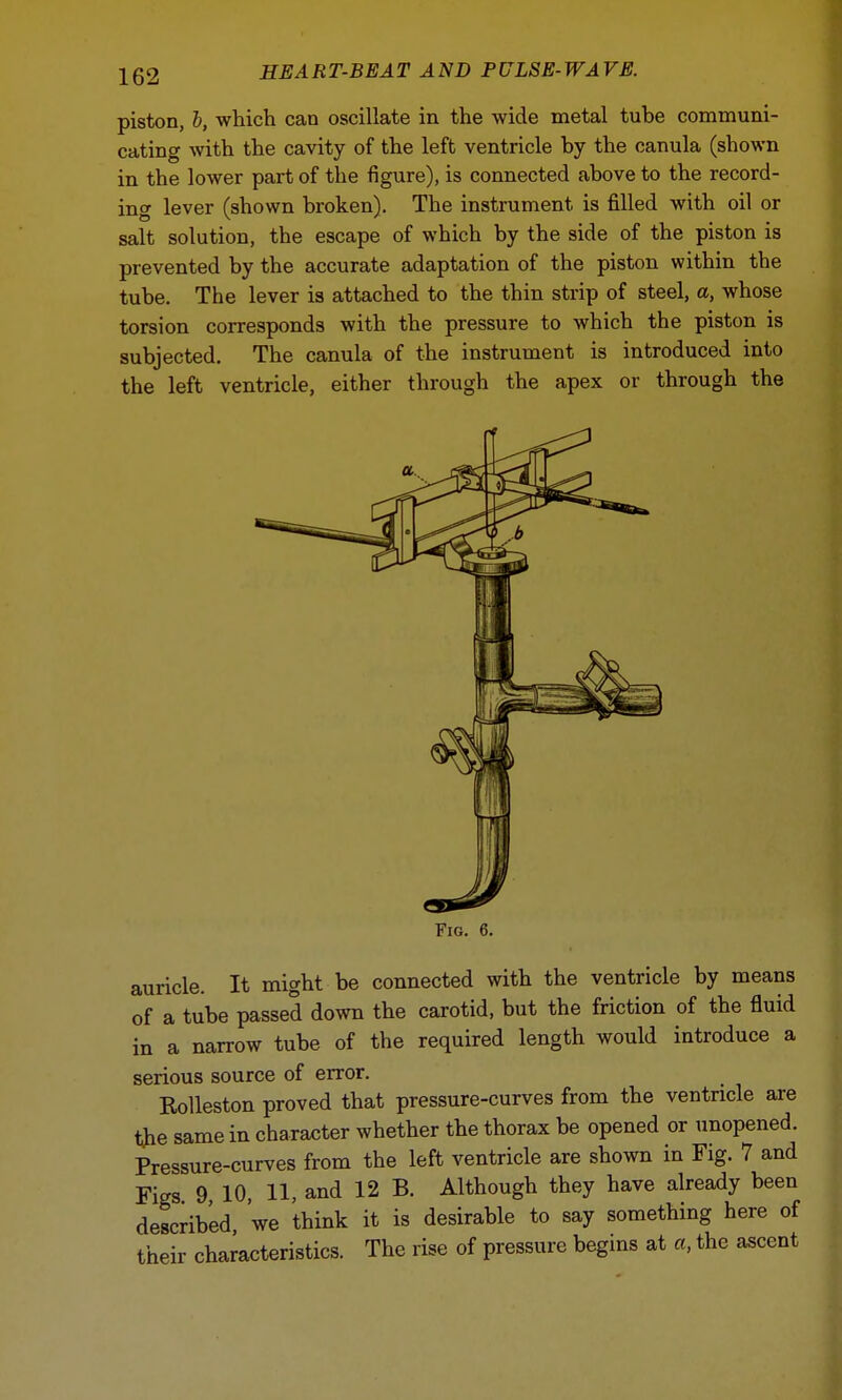 piston, b, which can oscillate in the wide metal tube communi- cating with the cavity of the left ventricle by the canula (shown in the lower part of the figure), is connected above to the record- ing lever (shown broken). The instrument is filled with oil or salt solution, the escape of which by the side of the piston is prevented by the accurate adaptation of the piston within the tube. The lever is attached to the thin strip of steel, a, whose torsion corresponds with the pressure to which the piston is subjected. The canula of the instrument is introduced into the left ventricle, either through the apex or through the Fig. 6. auricle. It might be connected with the ventricle by means of a tube passed down the carotid, but the friction of the fluid in a narrow tube of the required length would introduce a serious source of error. Rolleston proved that pressure-curves from the ventricle are the same in character whether the thorax be opened or unopened. Pressure-curves from the left ventricle are shown in Fig. 7 and Figs 9 10, 11, and 12 B. Although they have already been described we think it is desirable to say something here of their characteristics. The rise of pressure begins at a, the ascent