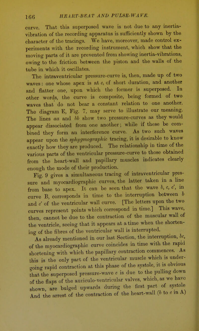 curve. That this superposed wave is not due to any inertia- vibration of the recording apparatus is sufficiently shown by the character of the tracings. We have, moreover, made control ex- periments with the recording instrument, which show that the moving parts of it are prevented from showing inertia-vibrations, owing to the friction between the piston and the walls of the tube in which it oscillates. The intraventricular pressure-curve is, then, made up of two waves: one whose apex is at c, of short duration, and another and flatter one, upon which the former is superposed. In other words, the curve is composite, being formed of two waves that do not bear a constant relation to one another. The diagram E, Fig. 7, may serve to illustrate our meaning. The lines aa and bb show two pressure-curves as they would appear dissociated from one another; while if these be com- bined they form au interference curve. As two such waves appear upon the sphygmographic tracing, it is desirable to know exactly how they are produced. The relationship in time of the various parts of the ventricular pressure-curve to those obtained from the heart-wall and papillary muscles indicates clearly enough the mode of their production. Fi<r. 9 gives a simultaneous tracing of intraventricular pres- sure and myocardiographic curves, the latter taken in a line from base to apex. It can be seen that the wave b, c, c', in curve B, corresponds in time to the interruption between b and c' of the ventricular wall curve. [The letters upon the two curves represent points which correspond in time.] This wave, then, cannot be due to the contraction of the muscular wall of the ventricle, seeing that it appears at a time when the shorten- ing of the fibres of the ventricular wall is interrupted. As already mentioned in our last Section, the interruption, be, of the myocardiographic curve coincides in time with the rapid shortening with which the papillary contraction commences. As this is the only part of the ventricular muscle which is under- ling rapid contraction at this phase of the systole, it is obvious that the superposed pressure-wave c is due to the pulling down of the flaps of the auriculo-ventricular valves, which, as we have shown are bulged upwards during the first part of systole