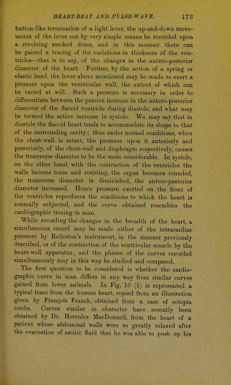 button-like termination of a light lever, the up-and-down move- ments of the lever can by very simple means be recorded upon a revolving smoked drum, and in this manner there can be gained a tracing of the variations in thickness of the ven- tricles—that is to say, of the changes in the antero-posterior diameter of the heart. Further, by the action of a spring or elastic band, the lever above mentioned may be made to exert a pressure upon the ventricular wall, the extent of which can be varied at will. Such a pressure is necessary in order to differentiate between the passive increase in the antero-posterior diameter of the flaccid ventricle during diastole, and what may be termed the active increase in systole. We may say that in diastole the flaccid heart tends to accommodate its shape to that of the surrounding cavity; thus under normal conditions, when the chest-wall is intact, the pressure upon it anteriorly and posteriorly, of the chest-wall and diaphragm respectively, causes the transverse diameter to be the more considerable. In systole, on the other hand, with the contraction of the ventricles the walls become tense and resisting, the organ becomes rounded, the transverse diameter is diminished, the antero-posterior diameter increased. Hence pressure exerted on the front of the ventricles reproduces the conditions to which the heart is normally subjected, and the curve obtained resembles the cardiography tracing in man. While recording the changes in the breadth of the heart, a simultaneous record may be made either of the intracardiac pressure by Rolleston's instrument, in the manner previously described, or of the contraction of the ventricular muscle by the heart-wall apparatus; and the phases of the curves recorded simultaneously may in this way be studied and compared. The first question to be considered is whether the cardio- graphy curve in man differs in any way from similar curves gained from lower animals. In Fig. 10 (1) is represented a typical trace from the human heart, copied from an illustration given by Francois Franck, obtained from a case of ectopia cordis. Curves similar in character have recently been obtained by Dr. Hercules MacDonnell, from the heart of a patient whose abdominal walls were so greatly relaxed after the evacuation of ascitic fluid that he was able to push up his