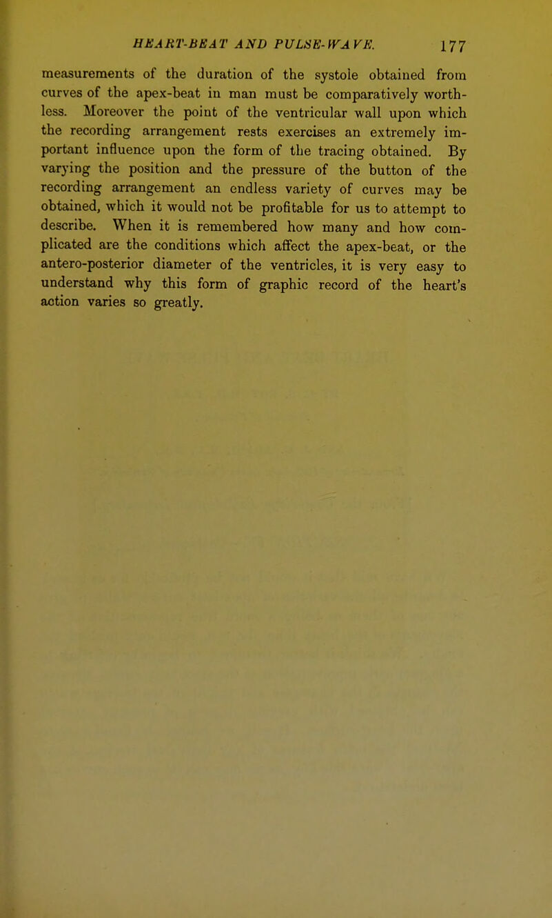 measurements of the duration of the systoie obtained from curves of the apex-beat in man must be comparatively worth- less. Moreover the point of the ventricular wall upon which the recording arrangement rests exercises an extremely im- portant influence upon the form of the tracing obtained. By varying the position and the pressure of the button of the recording arrangement an endless variety of curves may be obtained, which it would not be profitable for us to attempt to describe. When it is remembered how many and how com- plicated are the conditions which affect the apex-beat, or the antero-posterior diameter of the ventricles, it is very easy to understand why this form of graphic record of the heart's aotion varies so greatly.