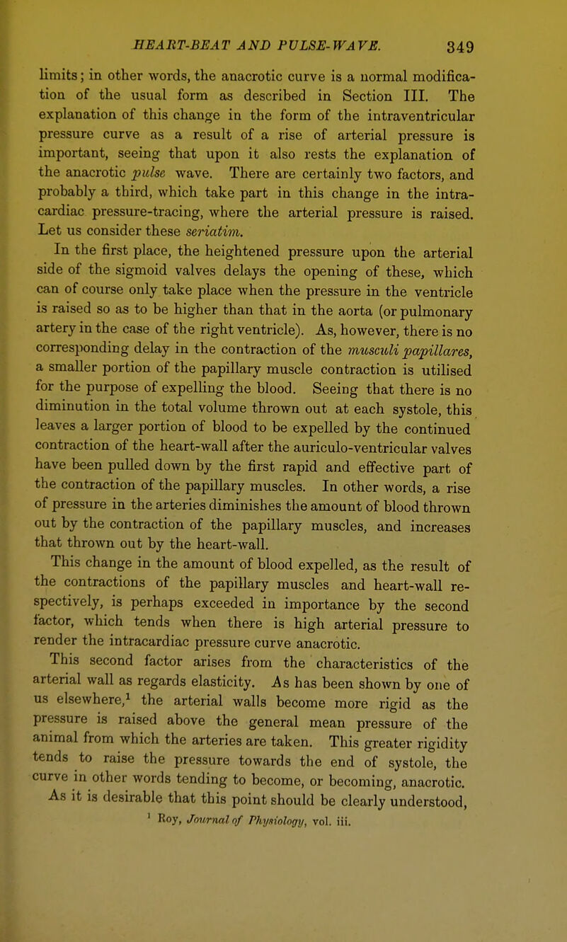 limits; in other words, the anacrotic curve is a normal modifica- tion of the usual form as described in Section III. The explanation of this change in the form of the intraventricular pressure curve as a result of a rise of arterial pressure is important, seeing that upon it also rests the explanation of the anacrotic pulse wave. There are certainly two factors, and probably a third, which take part in this change in the intra- cardiac pressure-tracing, where the arterial pressure is raised. Let us consider these seriatim. In the first place, the heightened pressure upon the arterial side of the sigmoid valves delays the opening of these, which can of course only take place when the pressure in the ventricle is raised so as to be higher than that in the aorta (or pulmonary artery in the case of the right ventricle). As, however, there is no corresponding delay in the contraction of the musculi papillares, a smaller portion of the papillary muscle contraction is utilised for the purpose of expelling the blood. Seeing that there is no diminution in the total volume thrown out at each systole, this leaves a larger portion of blood to be expelled by the continued contraction of the heart-wall after the auriculo-ventricular valves have been pulled down by the first rapid and effective part of the contraction of the papillary muscles. In other words, a rise of pressure in the arteries diminishes the amount of blood thrown out by the contraction of the papillary muscles, and increases that thrown out by the heart-wall. This change in the amount of blood expelled, as the result of the contractions of the papillary muscles and heart-wall re- spectively, is perhaps exceeded in importance by the second factor, which tends when there is high arterial pressure to render the intracardiac pressure curve anacrotic. This second factor arises from the characteristics of the arterial wall as regards elasticity. As has been shown by one of us elsewhere,1 the arterial walls become more rigid as the pressure is raised above the general mean pressure of the animal from which the arteries are taken. This greater rigidity tends to raise the pressure towards the end of systole, the curve in other words tending to become, or becoming, anacrotic. As it is desirable that this point should be clearly understood, 1 Roy, Journal of Physiology, vol. iii.