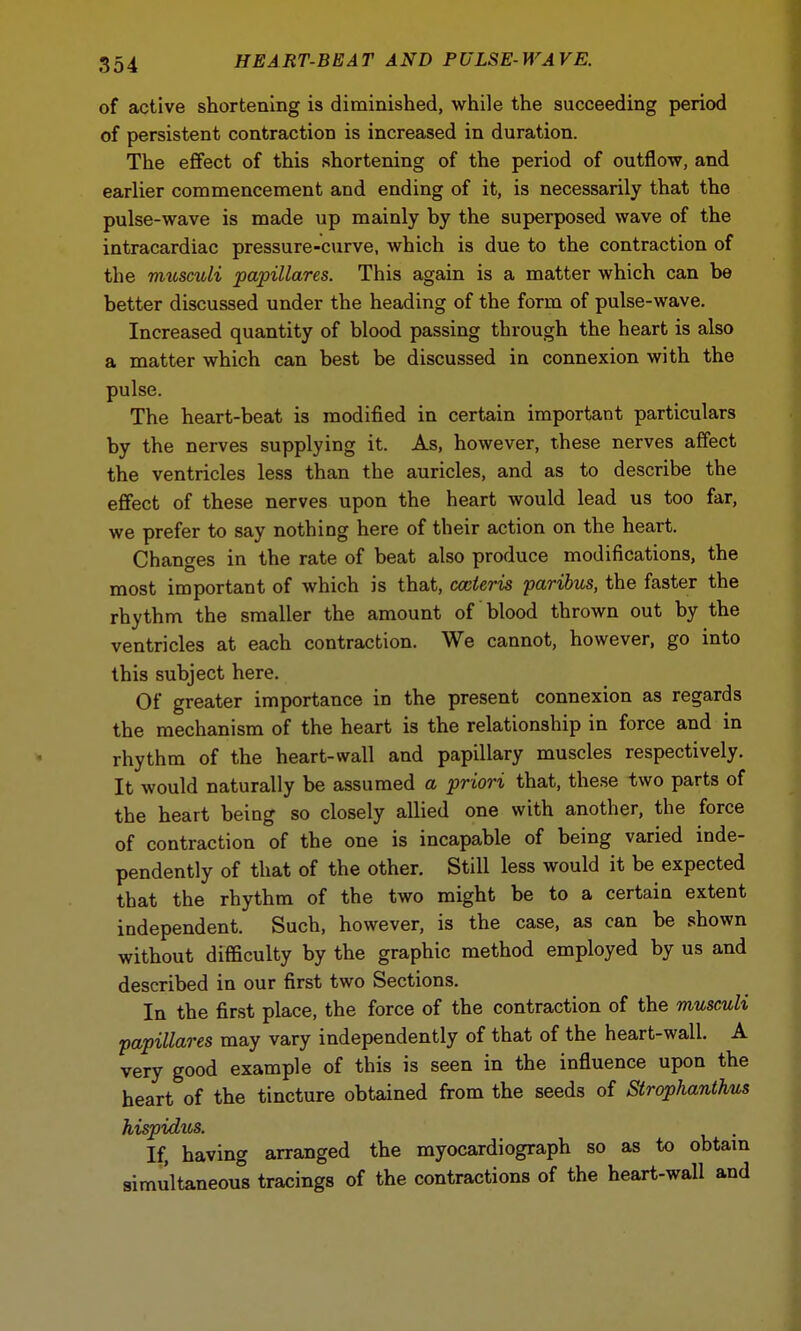 of active shortening is diminished, while the succeeding period of persistent contraction is increased in duration. The effect of this shortening of the period of outflow, and earlier commencement and ending of it, is necessarily that the pulse-wave is made up mainly by the superposed wave of the intracardiac pressure-curve, which is due to the contraction of the musculi papillares. This again is a matter which can be better discussed under the heading of the form of pulse-wave. Increased quantity of blood passing through the heart is also a matter which can best be discussed in connexion with the pulse. The heart-beat is modified in certain important particulars by the nerves supplying it. As, however, these nerves affect the ventricles less than the auricles, and as to describe the effect of these nerves upon the heart would lead us too far, we prefer to say nothing here of their action on the heart. Changes in the rate of beat also produce modifications, the most important of which is that, cccleris paribus, the faster the rhythm the smaller the amount of blood thrown out by the ventricles at each contraction. We cannot, however, go into this subject here. Of greater importance in the present connexion as regards the mechanism of the heart is the relationship in force and in rhythm of the heart-wall and papillary muscles respectively. It would naturally be assumed a priori that, these two parts of the heart being so closely allied one with another, the force of contraction of the one is incapable of being varied inde- pendently of that of the other. Still less would it be expected that the rhythm of the two might be to a certain extent independent. Such, however, is the case, as can be shown without difficulty by the graphic method employed by us and described in our first two Sections. In the first place, the force of the contraction of the musculi papillares may vary independently of that of the heart-wall. A very good example of this is seen in the influence upon the heart of the tincture obtained from the seeds of Strophanthus hispidus. . If, having arranged the myocardiograph so as to obtain simultaneous tracings of the contractions of the heart-wall and