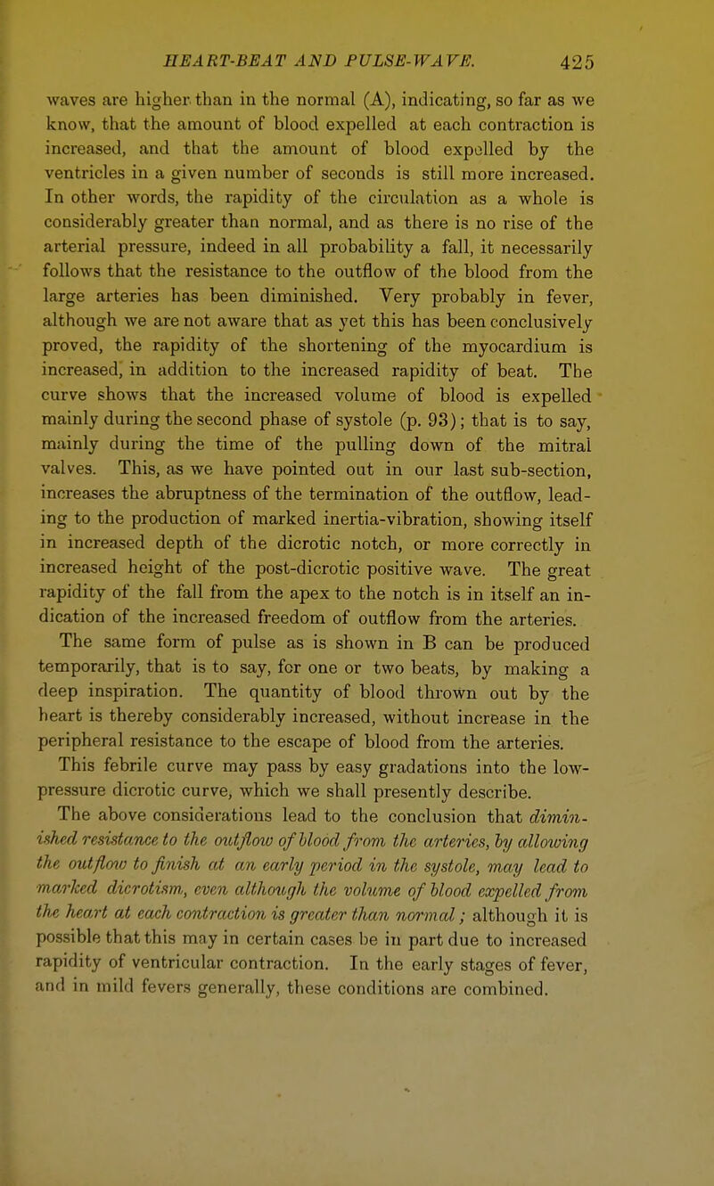 waves are higher, than in the normal (A), indicating, so far as we know, that the amount of blood expelled at each contraction is increased, and that the amount of blood expelled by the ventricles in a given number of seconds is still more increased. In other words, the rapidity of the circulation as a whole is considerably greater than normal, and as there is no rise of the arterial pressure, indeed in all probability a fall, it necessarily follows that the resistance to the outflow of the blood from the large arteries has been diminished. Very probably in fever, although we are not aware that as yet this has been conclusively proved, the rapidity of the shortening of the myocardium is increased, in addition to the increased rapidity of beat. The curve shows that the increased volume of blood is expelled mainly during the second phase of systole (p. 93); that is to say, mainly during the time of the pulling down of the mitral valves. This, as we have pointed out in our last sub-section, increases the abruptness of the termination of the outflow, lead- ing to the production of marked inertia-vibration, showing itself in increased depth of the dicrotic notch, or more correctly in increased height of the post-dicrotic positive wave. The great rapidity of the fall from the apex to the notch is in itself an in- dication of the increased freedom of outflow from the arteries. The same form of pulse as is shown in B can be produced temporarily, that is to say, for one or two beats, by making a deep inspiration. The quantity of blood thrown out by the heart is thereby considerably increased, without increase in the peripheral resistance to the escape of blood from the arteries. This febrile curve may pass by easy gradations into the low- pressure dicrotic curve, which we shall presently describe. The above considerations lead to the conclusion that dimin- ished resistance to the outflow of blood from the arteries, by allowing the outflmu to finish at an early period in the systole, may lead to ■marked dicrotism,, even although the volume of blood expelled from the heart at each contraction is greater than normal; although it is possible that this may in certain cases be in part due to increased rapidity of ventricular contraction. In the early stages of fever, and in mild fevers generally, these conditions are combined.