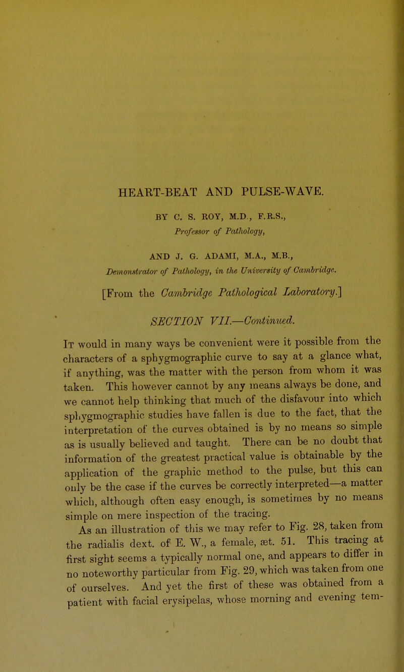 BY C. S. ROY, M.D., F.R.S., Professor of Pathology, AND J. G. ADAMI, M.A., M.B., Demonstrator of Patlwlogy, in tlie University of Cambridge. [From the Cambridge Pathological Laboratory] SECTION VIL—Contimted. It would in many ways be convenient were it possible from the characters of a sphygmographic curve to say at a glance what, if anything, was the matter with the person from whom it was taken. This however cannot by any means always be done, and we cannot help thinking that much of the disfavour into which sphygmographic studies have fallen is due to the fact, that the interpretation of the curves obtained is by no means so simple as is usually believed and taught. There can be no doubt that information of the greatest practical value is obtainable by the application of the graphic method to the pulse, but this can ouly be the case if the curves be correctly interpreted—a matter which, although often easy enough, is sometimes by no means simple on mere inspection of the tracing. As an illustration of this we may refer to Fig. 28, taken from the radialis dext. of E. W., a female, set. 51. This tracing at first sight seems a typically normal one, and appears to differ in no noteworthy particular from Fig. 29, which was taken from one of ourselves. And yet the first of these was obtained from a patient with facial erysipelas, whose morning and evening tern-