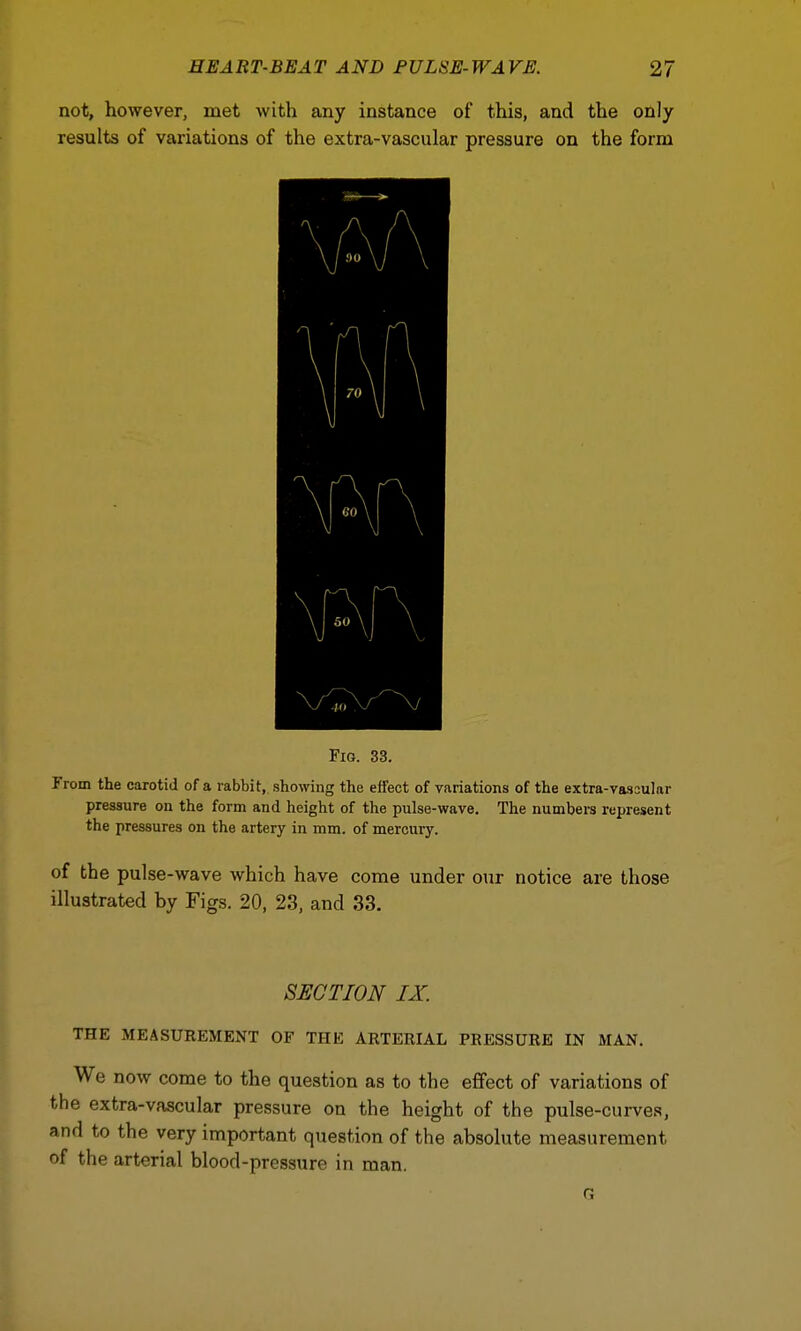 not, however, met with any instance of this, and the only results of variations of the extra-vascular pressure on the form Fig. 33. From the carotid of a rabbit, showing the effect of variations of the extra-vassular pressure on the form and height of the pulse-wave. The numbers represent the pressures on the artery in mm. of mercury. of the pulse-wave which have come under our notice are those illustrated by Figs. 20, 23, and 33. SUCTION IX. THE MEASUREMENT OF THE ARTERIAL PRESSURE IN MAN. We now come to the question as to the effect of variations of the extra-vascular pressure on the height of the pulse-curves, and to the very important question of the absolute measurement of the arterial blood-pressure in man. o