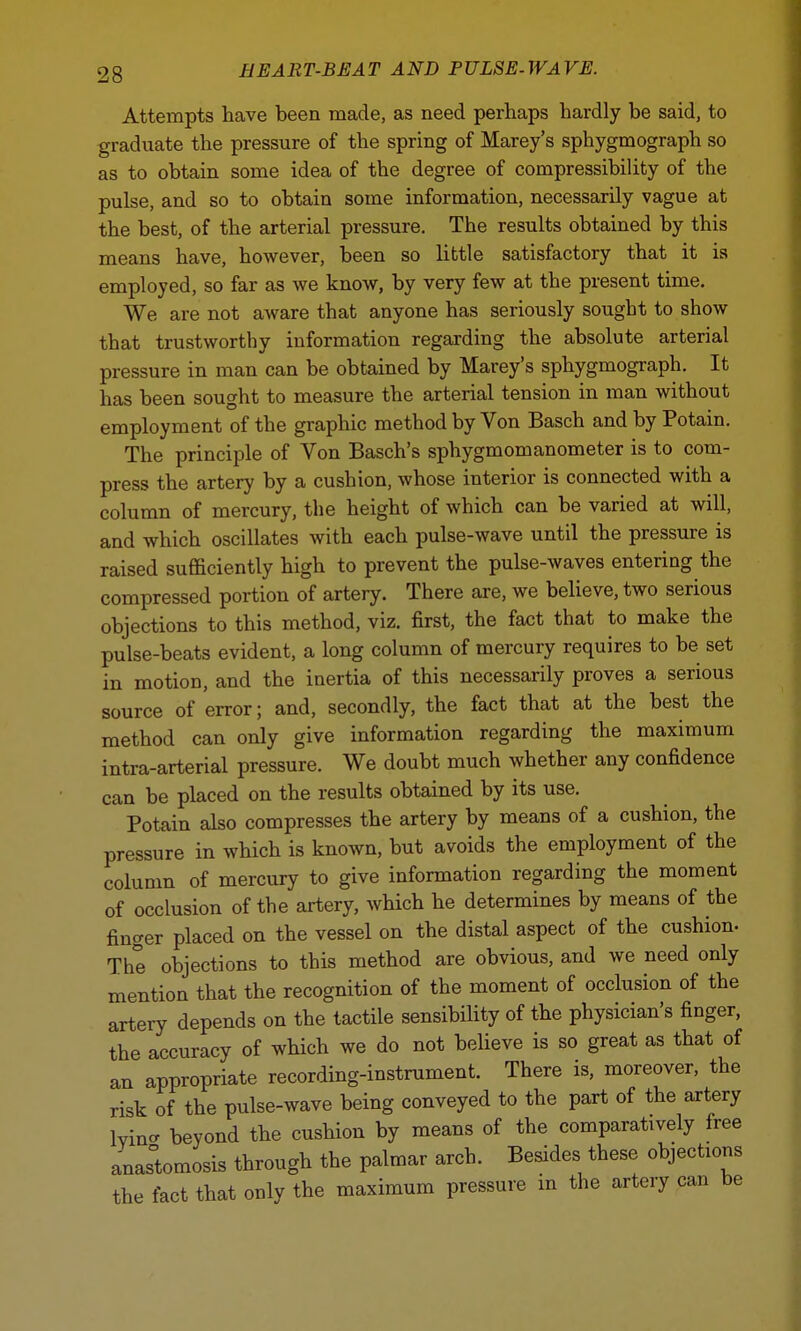 Attempts have been made, as need perhaps hardly be said, to graduate the pressure of the spring of Marey's sphygmograph so as to obtain some idea of the degree of compressibility of the pulse, and so to obtain some information, necessarily vague at the best, of the arterial pressure. The results obtained by this means have, however, been so little satisfactory that it is employed, so far as we know, by very few at the present time. We are not aware that anyone has seriously sought to show that trustworthy information regarding the absolute arterial pressure in man can be obtained by Marey's sphygmograph. It has been sought to measure the arterial tension in man without employment of the graphic method by Von Basch and by Potain. The principle of Von Basch's sphygmomanometer is to com- press the artery by a cushion, whose interior is connected with a column of mercury, the height of which can be varied at will, and which oscillates with each pulse-wave until the pressure is raised sufficiently high to prevent the pulse-waves entering the compressed portion of artery. There are, we believe, two serious objections to this method, viz. first, the fact that to make the pulse-beats evident, a long column of mercury requires to be set in motion, and the inertia of this necessarily proves a serious source of error; and, secondly, the fact that at the best the method can only give information regarding the maximum intra-arterial pressure. We doubt much whether any confidence can be placed on the results obtained by its use. Potain also compresses the artery by means of a cushion, the pressure in which is known, but avoids the employment of the column of mercury to give information regarding the moment of occlusion of the artery, which he determines by means of the finger placed on the vessel on the distal aspect of the cushion- The objections to this method are obvious, and we need only mention that the recognition of the moment of occlusion of the artery depends on the tactile sensibility of the physician's finger, the accuracy of which we do not believe is so great as that of an appropriate recording-instrument. There is, moreover, the risk of the pulse-wave being conveyed to the part of the artery W beyond the cushion by means of the comparatively free anastomosis through the palmar arch. Besides these objects the fact that only the maximum pressure in the artery can be