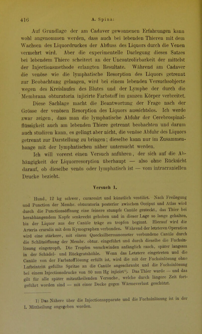 Auf Grundlage der am Cadaver gewonnenen Erfahrungen kann wohl angenommen werden, dass auch bei lebenden Thieren mit dein Wachsen des Liquordruckes der Abfluss des Liquors durch die Venen vermehrt wird. Aber die experimentelle Darlegung dieses Satzes bei lebendem Thiere scheitert an der Uncontrolirbarkeit der mittelst der Injectionsmethode erlangten Resultate. Während am Cadaver die venöse wie die lymphatische Resorption des Liquors getrennt zur Beobachtung gelangen, wird bei einem lebenden Versuchsobjecte wegen des Kreislaufes des Blutes und der Lymphe der durch die Membrana obturatoria injicirte Farbstoff im ganzen Körper verbreitet. Diese Sachlage macht die Beantwortung der Frage nach der Grösse der venösen Resorption des Liquors aussichtslos. Ich werde zwar zeigen, dass man die lymphatische Abfuhr der Cerebrospinal- flüssigkeit auch am lebenden Thiere getrennt beobachten und darum auch studiren kann, es gelingt aber nicht, die venöse Abfuhr des Liquors getrennt zur Darstelluug zu bringen; dieselbe kann nur im Zusammen- hange mit der lymphatischen näher untersucht werden. Ich will vorerst einen Versuch anführen, der sich auf die Ab- hängigkeit der Liquorresorption überhaupt — also ohne Rücksicht darauf, ob dieselbe venös oder lymphatisch ist — vom intracraniellen Drucke bezieht. Versuch 1. Hund, 12 kg schwer, curaresirt und künstlich ventilirt. Nach Freilegung und Punction der Membr. obturatoria posterior zwischen Occiput und Atlas wird durch die Punctionsöffnung eine feinere stumpfe Canüle gesteckt, das Thier bei herabhängendem Kopfe senkrecht gehoben und in dieser Lage so lange gehalten, bis der Liquor aus der Canüle träge zu tropfen beginnt. Hierauf wird die Arteria cruralis mit dem Kymographen verbunden. Während der letzteren Operation wird eine stärkere, mit einem Quecksilbermanometer verbundene Canüle durch die Schlitzöffnung der Membr. obtur. eingeführt und durch dieselbe die Fuchsin- lösung eingetropft. Die Tropfen verschwinden anfänglich rasch, später langsam in der Schädel- und Rückgratshöhle. Wenn das Letztere eingetreten und die Canüle von der Farbstofflösung erfüllt ist, wird die mit der Fuchsinlösung ohne Lufteintritt gefüllte Spritze an die Canüle angeschraubt und die Fuchsinlösung bei einem Injectionsdrucke von 80 mm Hg injicirt1). Das Thier wurde - und das gilt für alle später mitzutheilenden Versuche, welche durch längere Zeit fort- geführt worden sind — mit einer Decke gegen Wärmeverlust geschützt. 1) Das Nähere über die Injectionsapparate und die Fuchsinlösung ist i I. Mittheilung angegeben worden.
