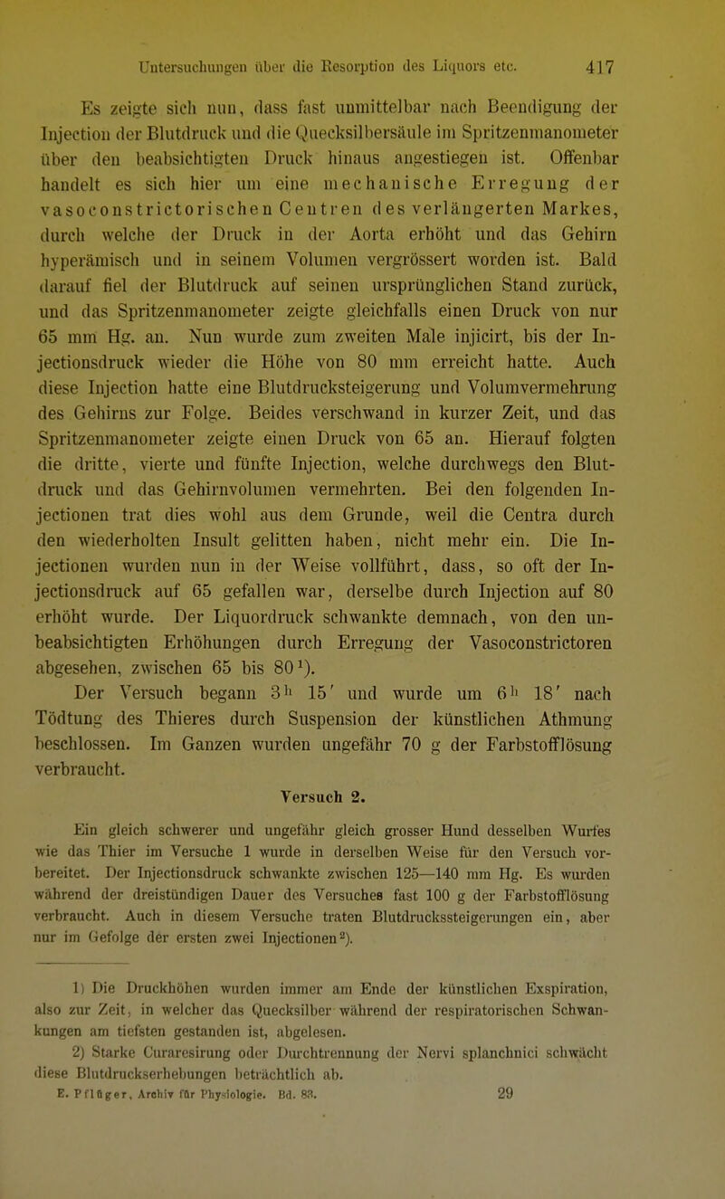 Es zeigte sich nun, dass fast unmittelbar nach Beendigung der Injection der Blutdruck und die Quecksilbersäule im Spritzenmanometer über den beabsichtigten Druck hinaus angestiegen ist. Offenbar handelt es sich hier um eine mechanische Erregung der vasoconstrictorisehen Centren des verlängerten Markes, durch welche der Druck in der Aorta erhöht und das Gehirn hyperämisch und in seinem Volumen vergrössert worden ist. Bald darauf fiel der Blutdruck auf seinen ursprünglichen Stand zurück, und das Spritzenmanometer zeigte gleichfalls einen Druck von nur 65 mm Hg. an. Nun wurde zum zweiten Male injicirt, bis der In- jectionsdruck wieder die Höhe von 80 mm erreicht hatte. Auch diese Injection hatte eine Blutdrucksteigerung und Volumvermehrung des Gehirns zur Folge. Beides verschwand in kurzer Zeit, und das Spritzenmanometer zeigte einen Druck von 65 an. Hierauf folgten die dritte, vierte und fünfte Injection, welche durchwegs den Blut- druck und das Gehirnvolumen vermehrten. Bei den folgenden In- jectionen trat dies wohl aus dem Grunde, weil die Centra durch den wiederholten Insult gelitten haben, nicht mehr ein. Die In- jectionen wurden nun in der Weise vollführt, dass, so oft der In- jectionsdruck auf 65 gefallen war, derselbe durch Injection auf 80 erhöht wurde. Der Liquordruck schwankte demnach, von den un- beabsichtigten Erhöhungen durch Erregung der Vasoconstrictoren abgesehen, zwischen 65 bis 801). Der Versuch begann 311 15' und wurde um 6'1 18' nach Tödtung des Thieres durch Suspension der künstlichen Athmung beschlossen. Im Ganzen wurden ungefähr 70 g der Farbstoff]ösung verbraucht. Versuch 2. Ein gleich schwerer und ungefähr gleich grosser Hund desselben Wurfes wie das Thier im Versuche 1 wurde in derselben Weise für den Versuch vor- bereitet. Der Injectionsdruck schwankte zwischen 125—140 mm Hg. Es wurden während der dreistündigen Dauer des Versuches fast 100 g der Farbstofflösung verbraucht. Auch in diesem Versuche traten Blutdruckssteigerungen ein, aber nur im Gefolge der ersten zwei Injectionenz). 1) Die Druckhöhen wurden immer am Ende der künstlichen Exspiration, also zur Zeit, in welcher das Quecksilber während der respiratorischen Schwan- kungen am tiefsten gestanden ist, abgelesen. 2) Starke Curaresirung oder Durchtrennung der Nervi splanchnici schwächt diese Blutdruckserhebungen beträchtlich ab. E. PflBger, Archiv för Physiologie. Bd. 88. 29