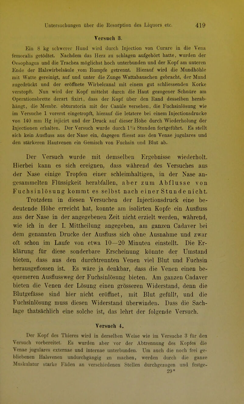 Yersuch 8. Ein 8 kg schwerer Hund wird durch Injection von Curare in die Vena femoralis getödtet. Nachdem das Herz zu schlagen aufgehört hatte, wurden der Oesophagus und die Trachea möglichst hoch unterbunden und der Kopf am unteren Ende der Halswirbelsäule vom Rumpfe getrennt. Hierauf wird die Mundhöhle mit Watte gereinigt, auf und unter die Zunge Wattabauschen gebracht, der Mund zugedrückt und der eröffnete Wirbelcanal mit einem gut schliessenden Korke verstopft. Nun wird der Kopf mittelst durch die Haut gezogener Schnüre am Operationsbrette derart fixirt, dass der Kopf über den Rand desselben herab- hängt, die Membr. obturatoria mit der Canüle versehen, die Fuchsinlösung wie im Versuche 1 vorerst eingetropft, hierauf die letztere bei einem Injectionsdrucke von 140 mm Hg injicirt und der Druck auf dieser Höhe durch Wiederholung der Injectionen erhalten. Der Versuch wurde durch IV2 Stunden fortgeführt. Es stellt sich kein Ausfluss aus der Nase ein, dagegen fliesst aus den Venae jugulares und den stärkeren Hautvenen ein Gemisch von Fuchsin und Blut ab. Der Versuch wurde mit demselben Ergebnisse wiederholt. Hierbei kanu es sich ereignen, dass während des Versuches aus der Nase einige Tropfen einer schleimhaltigen, in der Nase an- gesammelten Flüssigkeit herabfallen, aber zum Abflüsse von Fuchsinlösung kommt es selbst nach einer Stunde nicht. Trotzdem in diesen Versuchen der Injectionsdruck eine be- deutende Höhe erreicht hat, konnte am isolirten Kopfe ein Ausfluss aus der Nase in der angegebenen Zeit nicht erzielt werden, während, wie ich in der I. Mittheilung angegeben, am ganzen Cadaver bei dem genannten Drucke der Ausfluss sich ohne Ausnahme und zwar oft schon im Laufe von etwa 10—20 Minuten einstellt. Die Er- klärung für diese sonderbare Erscheinung könnte der Umstand bieten, dass aus den durchtrennten Venen viel Blut und Fuchsin herausgeflossen ist. Es wäre ja denkbar, dass die Venen einen be- quemeren Ausflussweg der Fuchsinlösung bieten. Am ganzen Cadaver bieten die Venen der Lösung einen grösseren Widerstand, denn die Blutgefässe sind hier nicht eröffnet, mit Blut gefüllt, und die Fuchsinlösung muss diesen Widerstand überwinden. Dass die Sach- lage thatsächlich eine solche ist, das lehrt der folgende Versuch. Versuch 4. Der Kopf des Thieres wird in derselben Weise wie im Versuche 3 für den Versuch vorbereitet. Es wurden aber vor der Abtrennung des Kopfes die Venae jugulares externae und internae unterbunden. Um auch die noch frei ge- bliebenen Halsvenen undurchgängig zn machen, werden durch die ganze Muskulatur starke Fäden an verschiedenen Stellen durchgezogen und festge- 29*