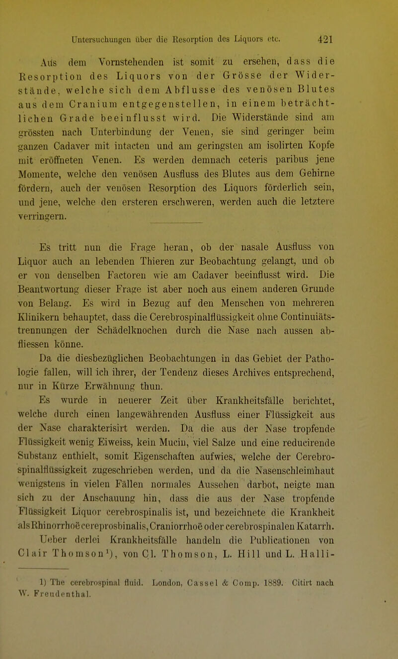 AUs dem Vomstehenden ist somit zu ersehen, dass die Resorption des Liquors von der Grösse der Wider- stände, welche sich dem Abflüsse des venösen Blutes aus dem Cranium entgegenstellen, in einem beträcht- lichen Grade beeinflusst wird. Die Widerstände sind am grössten nach Unterbindung der Venen, sie sind geringer beim ganzen Cadaver mit intacten und am geringsten am isolirten Kopfe mit eröffneten Venen. Es werden demnach ceteris paribus jene Momente, welche den venösen Ausfluss des Blutes aus dem Gehirne fördern, auch der venösen Resorption des Liquors förderlich sein, und jene, welche den ersteren erschweren, werden auch die letztere verringern. Es tritt nun die Frage heran, ob der nasale Ausfluss von Liquor auch an lebenden Thieren zur Beobachtung gelangt, und ob er von denselben Factoren wie am Cadaver beeinflusst wird. Die Beantwortung dieser Frage ist aber noch aus einem anderen Grunde von Belang. Es wird in Bezug auf den Menschen von mehreren Klinikern behauptet, dass die Cerebrospinalflüssigkeit ohne Continuiäts- trennungen der Schädelknochen durch die Nase nach aussen ab- fliessen könne. Da die diesbezüglichen Beobachtungen in das Gebiet der Patho- logie fallen, will ich ihrer, der Tendenz dieses Archives entsprechend, nur in Kürze Erwähnung thun. Es wurde in neuerer Zeit über Krankheitsfälle berichtet, welche durch einen langewährenden Ausfluss einer Flüssigkeit aus der Nase charakterisirt werden. Da die aus der Nase tropfende Flüssigkeit wenig Eiweiss, kein Muciu, viel Salze und eine reducirende Substanz enthielt, somit Eigenschaften aufwies, welche der Cerebro- spinalflüssigkeit zugeschrieben werden, und da die Nasenschleimhaut wenigstens in vielen Fällen normales Aussehen darbot, neigte man sich zu der Anschauung hin, dass die aus der Nase tropfende Flüssigkeit Liquor cerebrospinalis ist, und bezeichnete die Krankheit alsRhinorrhoeceieprosbinalis,Craniorrhoe oder cerebrospinaleu Katarrh. Ueber derlei Krankheitsfälle handeln die Publicationen von Clair Thomson1), von Cl. Thomson, L. Hill und L. Halli- 1) The cerebrospinal fluid. London, Cassel & Comp. 1889. Citirt nach W. Freudenthal.