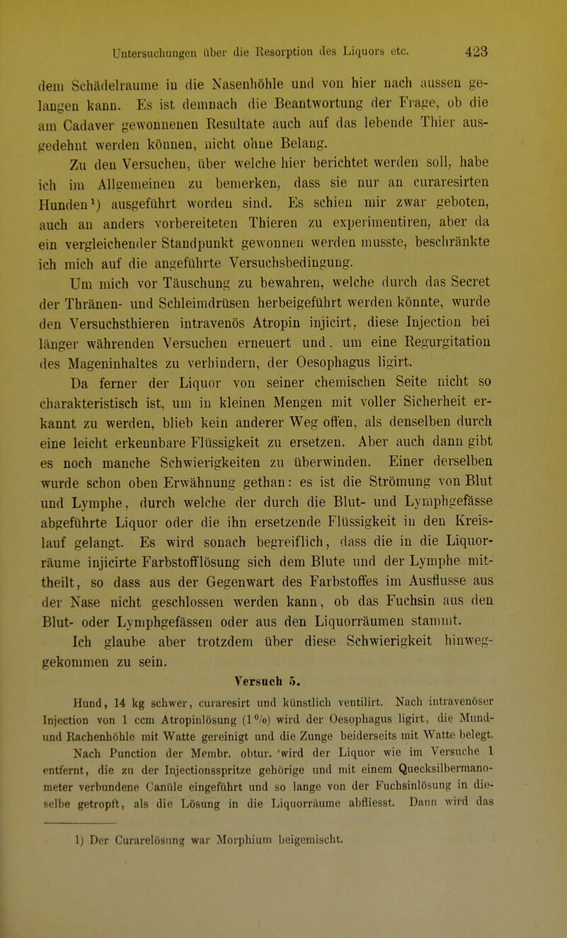 dem Schädelraunie in die Nasenhöhle und von hier nach aussen ge- langen kann. Es ist demnach die Beantwortung der Frage, ob die am Cadaver gewonnenen Resultate auch auf das lebende Thier aus- gedehnt werden können, nicht ohne Belang. Zu den Versuchen, über welche hier berichtet werden soll, habe ich im Allgemeinen zu bemerken, dass sie nur an curaresirten Hunden1) ausgeführt worden sind. Es schien mir zwar geboten, auch an anders vorbereiteten Tbieren zu experimentiren, aber da ein vergleichender Standpunkt gewonnen werden musste, beschränkte ich mich auf die angeführte Versuchsbedingung. Um mich vor Täuschung zu bewahren, welche durch das Secret der Thränen- und Schleimdrüsen herbeigeführt werden könnte, wurde den Versuchsthieren intravenös Atropin injicirt, diese Injection bei länger währenden Versuchen erneuert und. um eine Regurgitation des Mageninhaltes zu verhindern, der Oesophagus ligirt. Da ferner der Liquor von seiner chemischen Seite nicht so charakteristisch ist, um in kleinen Mengen mit voller Sicherheit er- kannt zu werden, blieb kein anderer Weg offen, als denselben durch eine leicht erkennbare Flüssigkeit zu ersetzen. Aber auch dann gibt es noch manche Schwierigkeiten zu überwinden. Einer derselben wurde schon oben Erwähnung gethan: es ist die Strömung von Blut und Lymphe, durch welche der durch die Blut- und Lymphgefässe abgeführte Liquor oder die ihn ersetzende Flüssigkeit in den Kreis- lauf gelangt. Es wird sonach begreiflich, dass die in die Liquor- räume injicirte Farbstofflösung sich dem Blute und der Lymphe mit- theilt, so dass aus der Gegenwart des Farbstoffes im Ausflusse aus der Nase nicht geschlossen werden kann, ob das Fuchsin aus den Blut- oder Lymphgefässen oder aus den Liquorräumen stammt. Ich glaube aber trotzdem über diese Schwierigkeit hinweg- gekommen zu sein. Versuch 5. Hund, 14 kg schwer, curaresirt und künstlich ventilirt. Nach intravenöser Injection von 1 ccm Atropinlösung (l°/o) wird der Oesophagus ligirt, die Mund- und Rachenhöhle mit Watte gereinigt und die Zunge beiderseits mit Watte belegt. Nach Punction der Membr. obtur. 'wird der Liquor wie im Versuche 1 entfernt, die zu der Injectionsspritze gehörige und mit einem Quecksilbermano- meter verbundene Canüle eingeführt und so lange von der B'uchsinlösung in die- selbe getropft, als die Lösung in die Liquorräume abfliesst. Dann wird das 1) Der Curarelösung war Morphium beigemischt.
