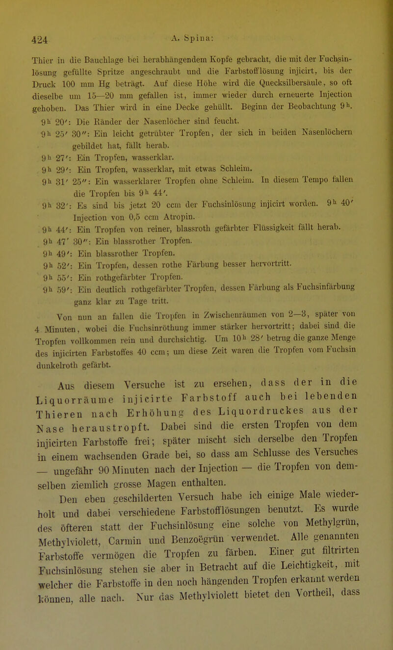 Thier in die Bauchlage bei herabhängendem Kopfe gebracht, die mit der Fuchsin- lösung gefüllte Spritze angeschraubt und die Farbstofflösung injicirt, bis der Druck 100 mm Hg beträgt. Auf diese Höhe wird die Quecksilbersäule, so oft dieselbe um 15—20 mm gefallen ist, immer wieder durch erneuerte Injection gehoben. Das Thier wird in eine Decke gehüllt. Beginn der Beobachtung 9h. 9h 20': Die Ränder der Nasenlöcher sind feucht. •9h 25' 30: Ein leicht getrübter Tropfen, der sich in beiden Nasenlöchern gebildet hat, fällt herab. 9 h 21': Ein Tropfen, wasserklar. , 9h 29': Ein Tropfen, wasserklar, mit etwas Schleim. 9h 31' 25: Ein wasserklarer Tropfen ohne Schleim. In diesem Tempo fallen die Tropfen bis 9 h 44'. 9h 32': Es sind bis jetzt 20 ccm der Fuchsinlösung injicirt worden. 9h 40' Injection von 0,5 ccm Atropin. 9 h 44': Ein Tropfen von reiner, blassroth gefärbter Flüssigkeit fällt herab. 9h 47' 30: Ein blassrother Tropfen. 9h 49': Ein blassrother Tropfen. 9 h 52': Ein Tropfen, dessen rothe Färbung besser hervortritt. 9 h 55': Ein rothgefärbter Tropfen. 9 h 59': Ein deutlich rothgefärbter Tropfen, dessen Färbung als Fuchsinfärbung ganz klar zu Tage tritt. Von nun an fallen die Tropfen in Zwischenräumen von 2—3, später von 4.Minuten, wobei die Fuchsinröthung immer stärker hervortritt; dabei sind die Tropfen vollkommen rein und durchsichtig. Um 10h 28' betrug die ganze Menge des injicirten Farbstoffes 40 ccm; um diese Zeit waren die Tropfen vom Fuchsin dunkelroth gefärbt. Aus diesem Versuche ist zu ersehen, dass der in die Liquorräume injieirte Farbstoff auch bei lebenden Thieren nach Erhöhung des Liquordruckes aus der Nase heraustropft. Dabei sind die ersten Tropfen von dem injicirten Farbstoffe frei; später mischt sich derselbe den Tropfen in einem wachsenden Grade bei, so dass am Schlüsse des Versuches — ungefähr 90 Minuten nach der Injection - die Tropfen von dem- selben ziemlich »rosse Magen enthalten. Den eben geschilderten Versuch habe ich einige Male wieder- holt und dabei verschiedene Farbstofflösungen benutzt. Es wurde des öfteren statt der Fuchsinlösung eine solche von Methylgrün, Methylviolett, Carmin und Benzoegrün verwendet. Alle genannten Farbstoffe vermögen die Tropfen zu färben. Einer gut filterten Fuchsinlösung stehen sie aber in Betracht auf die Leichtigkeit, mit welcher die Farbstoffe in den noch hängenden Tropfen erkannt werden können, alle nach. Nur das Methylviolett bietet den Vortheil, dass