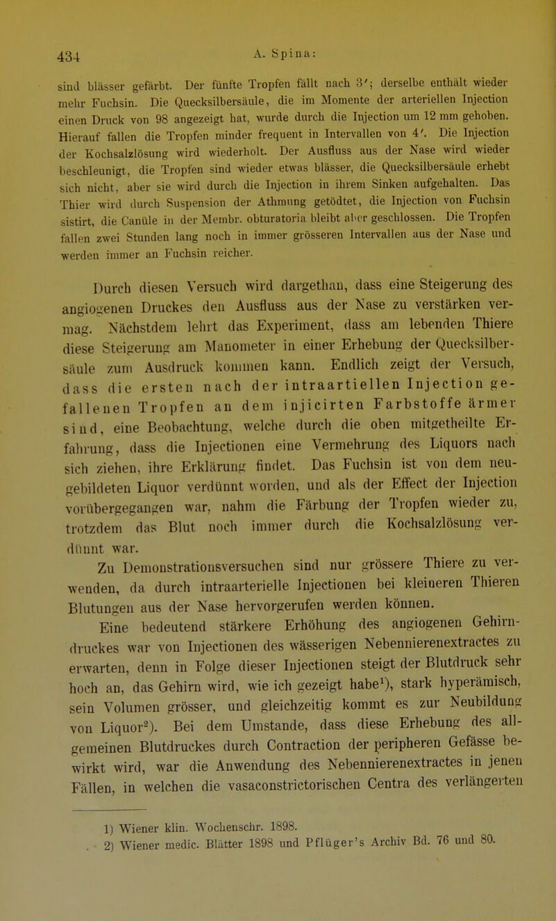 sind blässer gefärbt. Der fünfte Tropfen fällt nach 3'; derselbe enthält wieder mehr Fuchsin. Die Quecksilbersäule, die im Momente der arteriellen Injection einen Druck von 98 angezeigt hat, wurde durch die Injection um 12 mm gehoben. Hierauf fallen die Tropfen minder frequent in Intervallen von 4'. Die Injection der Kochsalzlösung wird wiederholt. Der Ausfluss aus der Nase wird wieder beschleunigt, die Tropfen sind wieder etwas blässer, die Quecksilbersäule erhebt sich nicht, aber sie wird durch die Injection in ihrem Sinken aufgehalten. Das Thier wird durch Suspension der Athmung getödtet, die Injection von Fuchsin sistirt, die Canüle in der Membr. obturatoria bleibt aber geschlossen. Die Tropfen fallen zwei Stunden lang noch in immer grösseren Intervallen aus der Nase und werden immer an Fuchsin reicher. Durch diesen Versuch wird dargetban, dass eine Steigerung des angio<ienen Druckes den Ausfluss aus der Nase zu verstärken ver- mag. Nächstdem lehrt das Experiment, dass am lebenden Thiere diese Steigerung am Manometer in einer Erhebung der Quecksilber- saule zum Ausdruck kommen kann. Endlich zeigt der Versuch, dass die ersten nach der intraartiellen Injection ge- fallenen Tropfen an dem injicirten Farbstoffe ärmer sind, eine Beobachtung, welche durch die oben mitgetheilte Er- fahrung, dass die Iüjectionen eine Vermehrung des Liquors nach sich ziehen, ihre Erklärung findet. Das Fuchsin ist von dem neu- gebildeten Liquor verdünnt worden, und als der Effect der Injection vorübergegangen war, nahm die Färbung der Tropfen wieder zu, trotzdem das Blut noch immer durch die Kochsalzlösung ver- dünnt war. Zu Demoustratiousversuchen sind nur grössere Thiere zu ver- wenden, da durch intraarterielle Injectionen bei kleineren Thieren Blutungen aus der Nase hervorgerufen werden können. Eine bedeutend stärkere Erhöhung des angiogenen Gehirn- druckes war von Injectionen des wässerigen Nebennierenextractes zu erwarten, denn in Folge dieser Injectionen steigt der Blutdruck sehr hoch an, das Gehirn wird, wie ich gezeigt habe1), stark hyperämisch, sein Volumen grösser, und gleichzeitig kommt es zur Neubildung von Liquor2). Bei dem Umstände, dass diese Erhebung des all- gemeinen Blutdruckes durch Contraction der peripheren Gefässe be- wirkt wird, war die Anwendung des Nebennierenextractes in jenen Fällen, in welchen die vasaconstrictorischen Centra des verlängerten 1) Wiener klin. Wochenschr. 1898. 2) Wiener medic. Blätter 1898 und Pflüger's Archiv Bd. 76 und